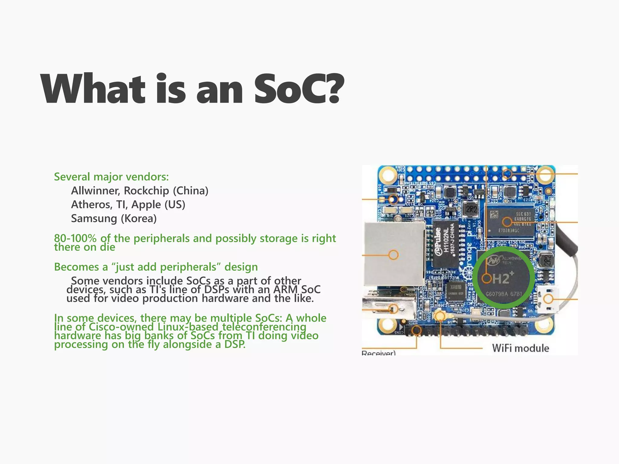 What is an SoC?
Several major vendors:
Allwinner, Rockchip (China)
Atheros, TI, Apple (US)
Samsung (Korea)
80-100% of the peripherals and possibly storage is right
there on die
Becomes a “just add peripherals” design
Some vendors include SoCs as a part of other
devices, such as TI's line of DSPs with an ARM SoC
used for video production hardware and the like.
In some devices, there may be multiple SoCs: A whole
line of Cisco-owned Linux-based teleconferencing
hardware has big banks of SoCs from TI doing video
processing on the fly alongside a DSP.
 