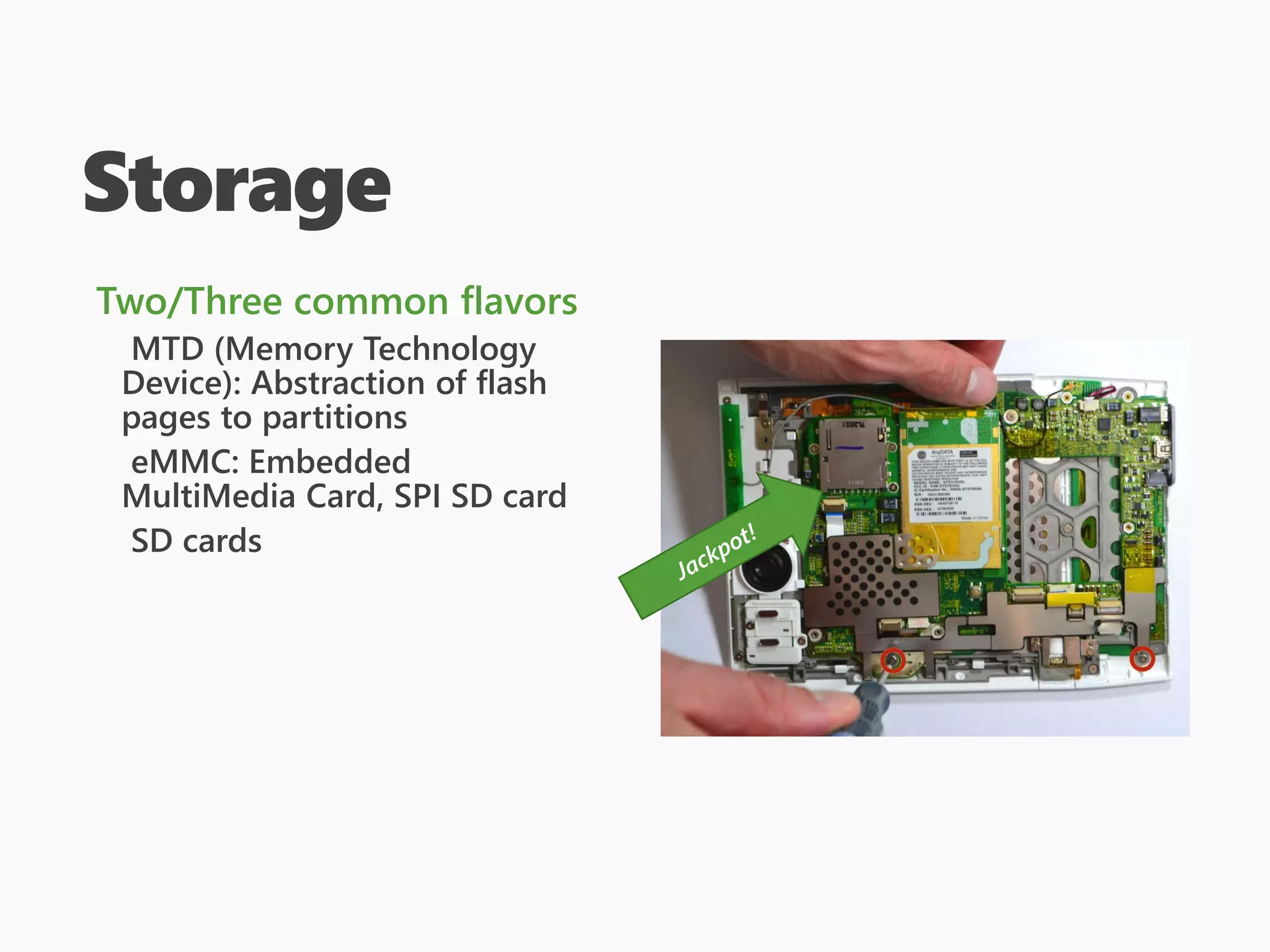 Storage
Two/Three common flavors
MTD (Memory Technology
Device): Abstraction of flash
pages to partitions
eMMC: Embedded
MultiMedia Card, SPI SD card
SD cards
 