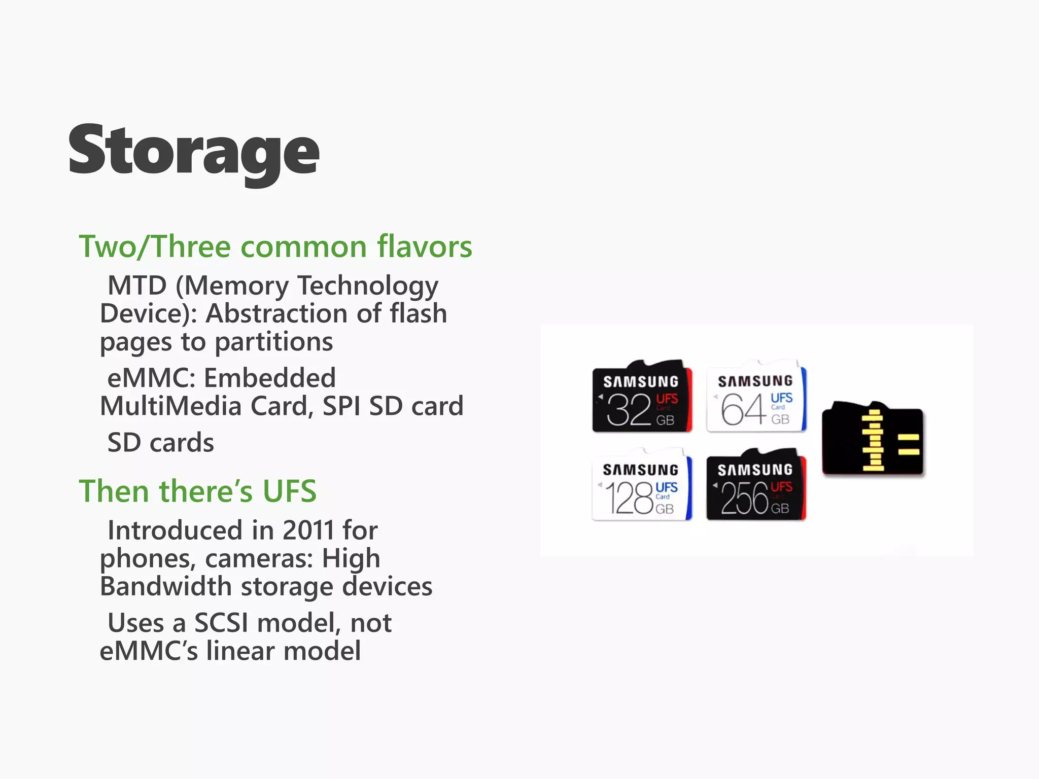 Storage
Two/Three common flavors
MTD (Memory Technology
Device): Abstraction of flash
pages to partitions
eMMC: Embedded
MultiMedia Card, SPI SD card
SD cards
Then there’s UFS
Introduced in 2011 for
phones, cameras: High
Bandwidth storage devices
Uses a SCSI model, not
eMMC’s linear model
 