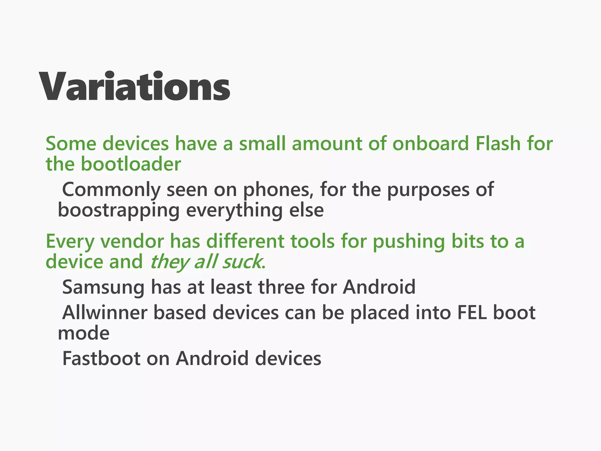Variations
Some devices have a small amount of onboard Flash for
the bootloader
Commonly seen on phones, for the purposes of
boostrapping everything else
Every vendor has different tools for pushing bits to a
device and they all suck.
Samsung has at least three for Android
Allwinner based devices can be placed into FEL boot
mode
Fastboot on Android devices
 