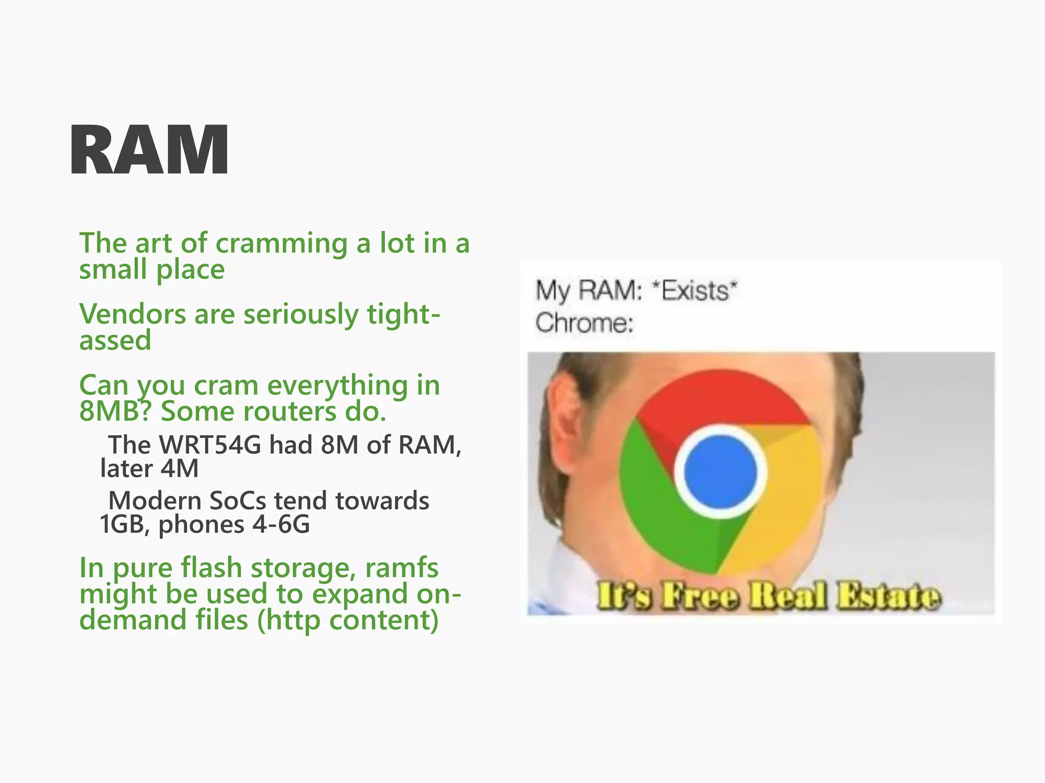 RAM
The art of cramming a lot in a
small place
Vendors are seriously tight-
assed
Can you cram everything in
8MB? Some routers do.
The WRT54G had 8M of RAM,
later 4M
Modern SoCs tend towards
1GB, phones 4-6G
In pure flash storage, ramfs
might be used to expand on-
demand files (http content)
 