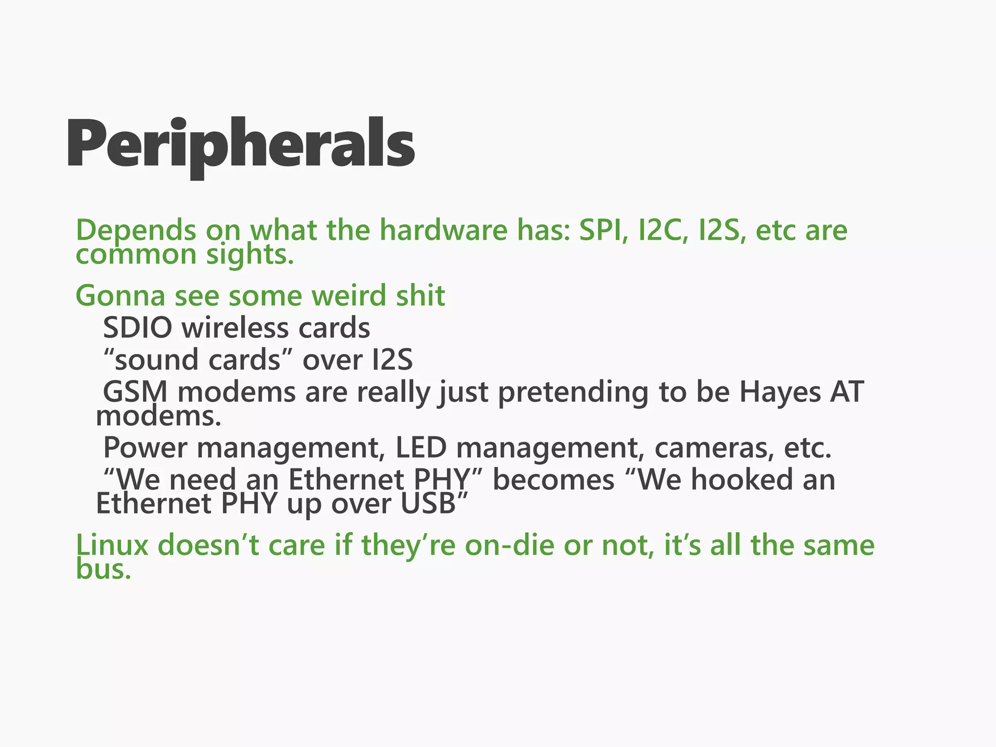 Peripherals
Depends on what the hardware has: SPI, I2C, I2S, etc are
common sights.
Gonna see some weird shit
SDIO wireless cards
“sound cards” over I2S
GSM modems are really just pretending to be Hayes AT
modems.
Power management, LED management, cameras, etc.
“We need an Ethernet PHY” becomes “We hooked an
Ethernet PHY up over USB”
Linux doesn’t care if they’re on-die or not, it’s all the same
bus.
 