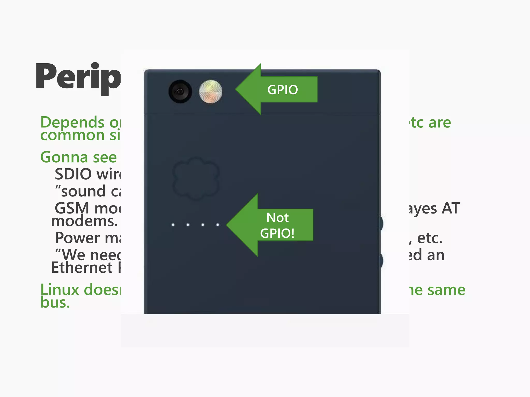 Peripherals
Depends on what the hardware has: SPI, I2C, I2S, etc are
common sights.
Gonna see some weird shit
SDIO wireless cards
“sound cards” over I2S
GSM modems are really just pretending to be Hayes AT
modems.
Power management, LED management, cameras, etc.
“We need an Ethernet PHY” becomes “We hooked an
Ethernet PHY up over USB”
Linux doesn’t care if they’re on-die or not, it’s all the same
bus.
Not
GPIO!
GPIO
 