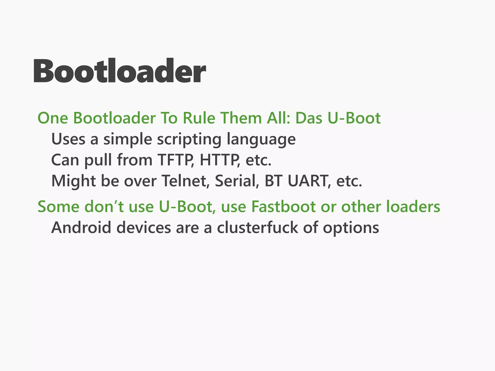 Bootloader
One Bootloader To Rule Them All: Das U-Boot
Uses a simple scripting language
Can pull from TFTP, HTTP, etc.
Might be over Telnet, Serial, BT UART, etc.
Some don’t use U-Boot, use Fastboot or other loaders
Android devices are a clusterfuck of options
 