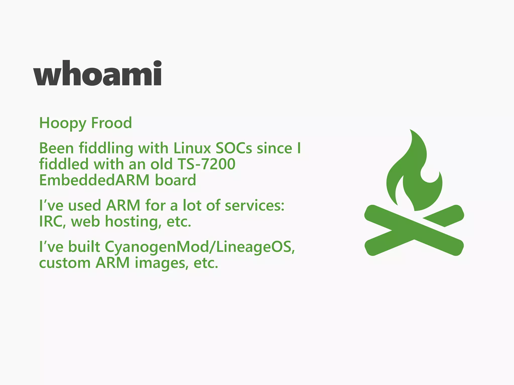 whoami
Hoopy Frood
Been fiddling with Linux SOCs since I
fiddled with an old TS-7200
EmbeddedARM board
I’ve used ARM for a lot of services:
IRC, web hosting, etc.
I’ve built CyanogenMod/LineageOS,
custom ARM images, etc.
 