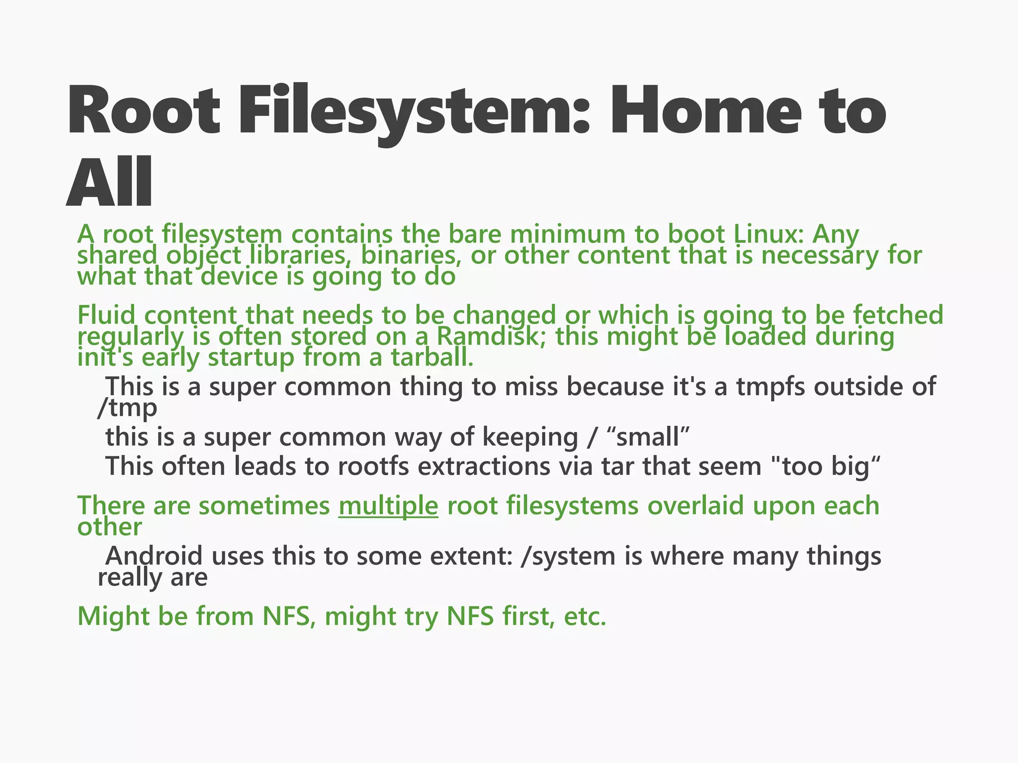 Root Filesystem: Home to
All
A root filesystem contains the bare minimum to boot Linux: Any
shared object libraries, binaries, or other content that is necessary for
what that device is going to do
Fluid content that needs to be changed or which is going to be fetched
regularly is often stored on a Ramdisk; this might be loaded during
init's early startup from a tarball.
This is a super common thing to miss because it's a tmpfs outside of
/tmp
this is a super common way of keeping / “small”
This often leads to rootfs extractions via tar that seem "too big“
There are sometimes multiple root filesystems overlaid upon each
other
Android uses this to some extent: /system is where many things
really are
Might be from NFS, might try NFS first, etc.
 