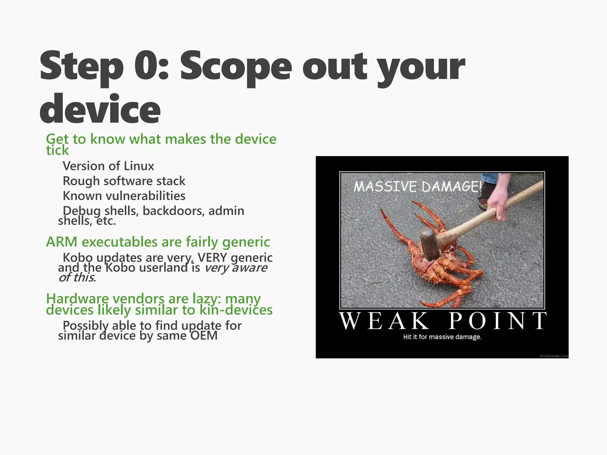 Step 0: Scope out your
device
Get to know what makes the device
tick
Version of Linux
Rough software stack
Known vulnerabilities
Debug shells, backdoors, admin
shells, etc.
ARM executables are fairly generic
Kobo updates are very, VERY generic
and the Kobo userland is very aware
of this.
Hardware vendors are lazy: many
devices likely similar to kin-devices
Possibly able to find update for
similar device by same OEM
 