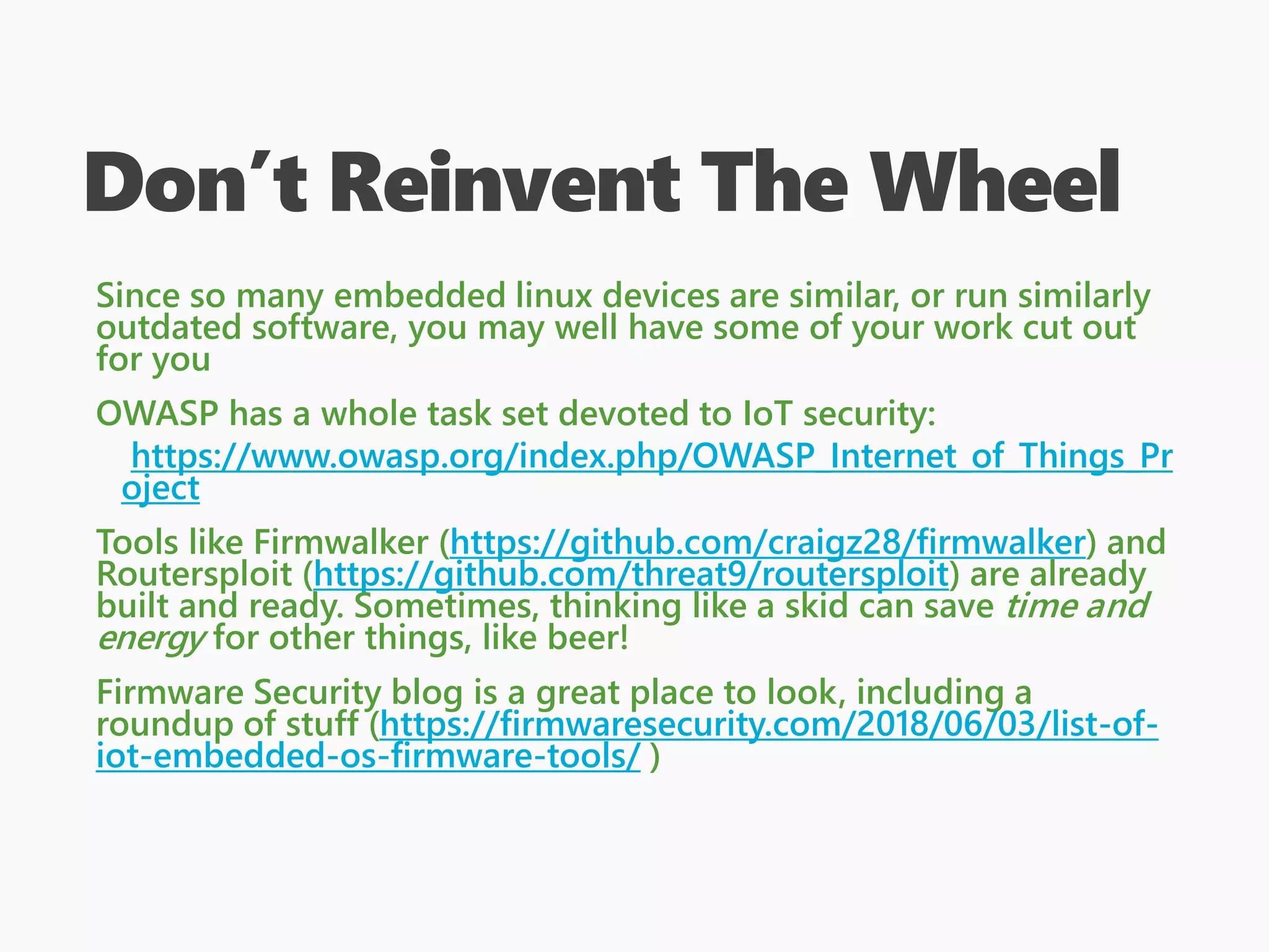 Don’t Reinvent The Wheel
Since so many embedded linux devices are similar, or run similarly
outdated software, you may well have some of your work cut out
for you
OWASP has a whole task set devoted to IoT security:
https://www.owasp.org/index.php/OWASP_Internet_of_Things_Pr
oject
Tools like Firmwalker (https://github.com/craigz28/firmwalker) and
Routersploit (https://github.com/threat9/routersploit) are already
built and ready. Sometimes, thinking like a skid can save time and
energy for other things, like beer!
Firmware Security blog is a great place to look, including a
roundup of stuff (https://firmwaresecurity.com/2018/06/03/list-of-
iot-embedded-os-firmware-tools/ )
 