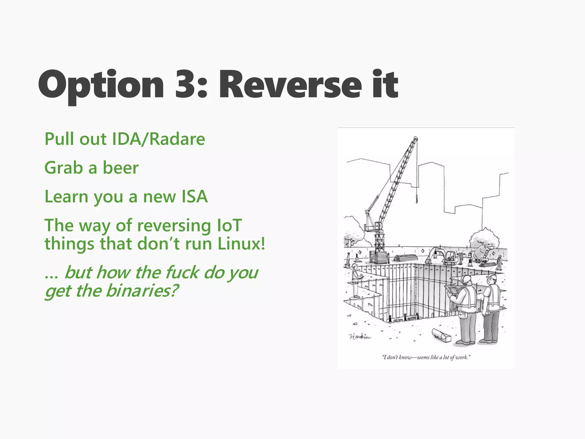 Option 3: Reverse it
Pull out IDA/Radare
Grab a beer
Learn you a new ISA
The way of reversing IoT
things that don’t run Linux!
… but how the fuck do you
get the binaries?
 