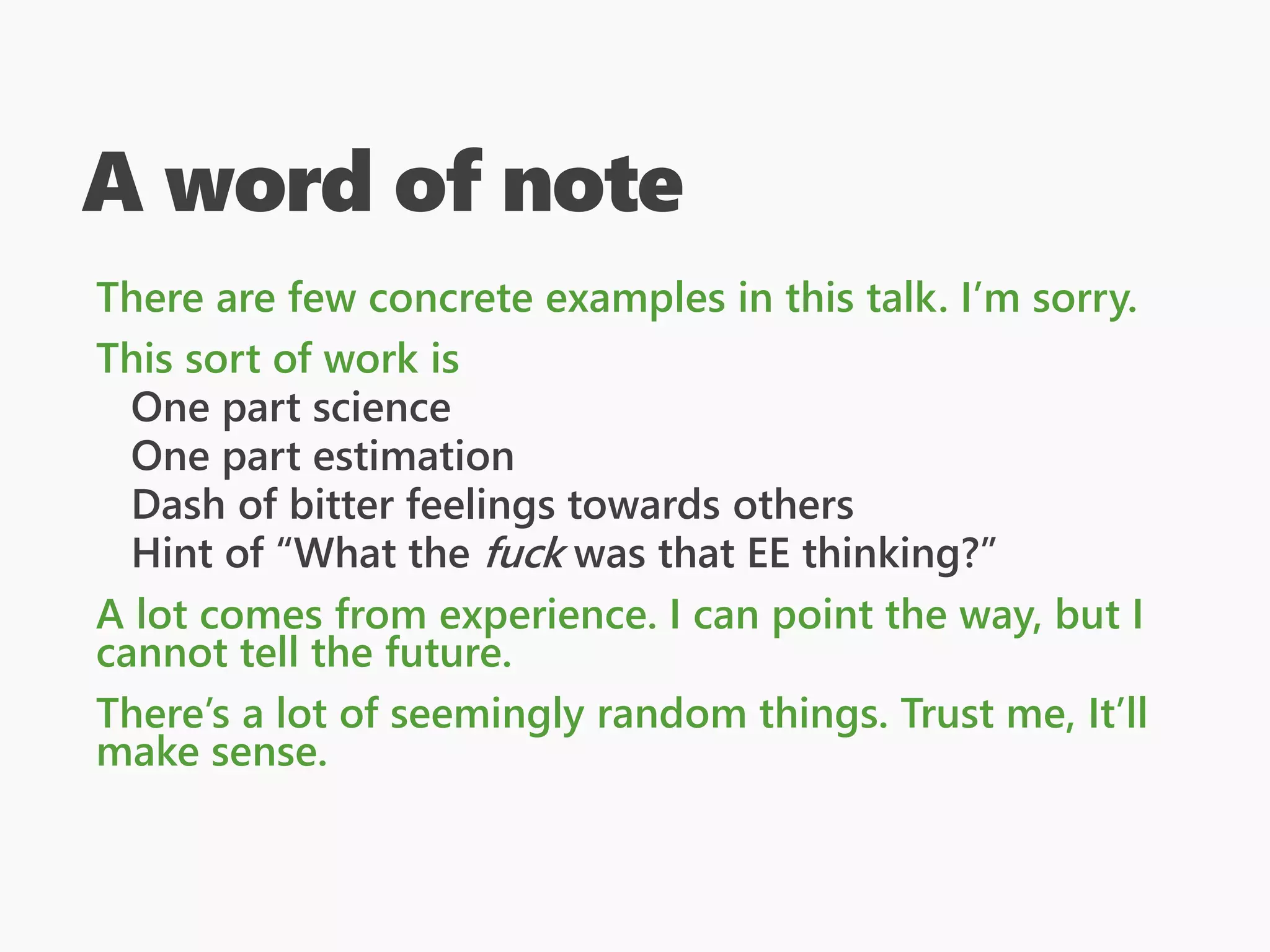 A word of note
There are few concrete examples in this talk. I’m sorry.
This sort of work is
One part science
One part estimation
Dash of bitter feelings towards others
Hint of “What the fuck was that EE thinking?”
A lot comes from experience. I can point the way, but I
cannot tell the future.
There’s a lot of seemingly random things. Trust me, It’ll
make sense.
 