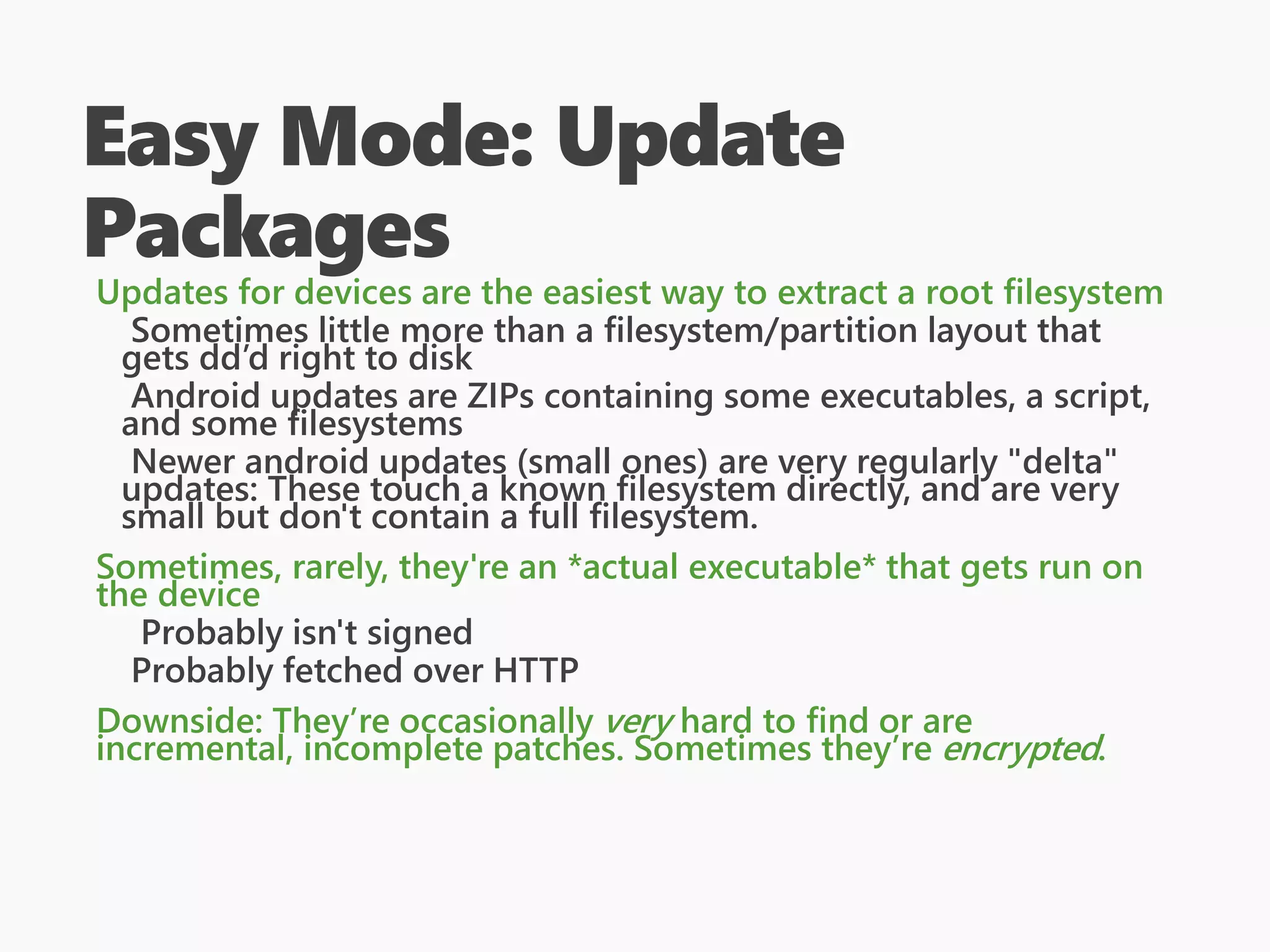 Easy Mode: Update
Packages
Updates for devices are the easiest way to extract a root filesystem
Sometimes little more than a filesystem/partition layout that
gets dd’d right to disk
Android updates are ZIPs containing some executables, a script,
and some filesystems
Newer android updates (small ones) are very regularly "delta"
updates: These touch a known filesystem directly, and are very
small but don't contain a full filesystem.
Sometimes, rarely, they're an *actual executable* that gets run on
the device
Probably isn't signed
Probably fetched over HTTP
Downside: They’re occasionally very hard to find or are
incremental, incomplete patches. Sometimes they’re encrypted.
 
