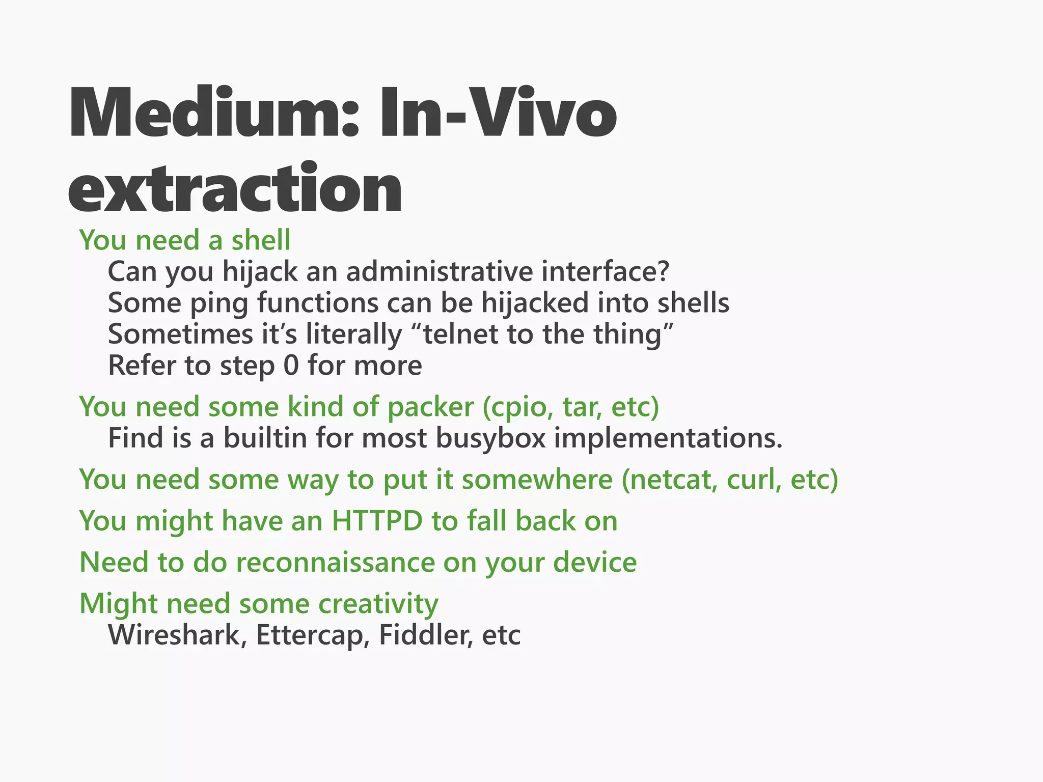 Medium: In-Vivo
extraction
You need a shell
Can you hijack an administrative interface?
Some ping functions can be hijacked into shells
Sometimes it’s literally “telnet to the thing”
Refer to step 0 for more
You need some kind of packer (cpio, tar, etc)
Find is a builtin for most busybox implementations.
You need some way to put it somewhere (netcat, curl, etc)
You might have an HTTPD to fall back on
Need to do reconnaissance on your device
Might need some creativity
Wireshark, Ettercap, Fiddler, etc
 