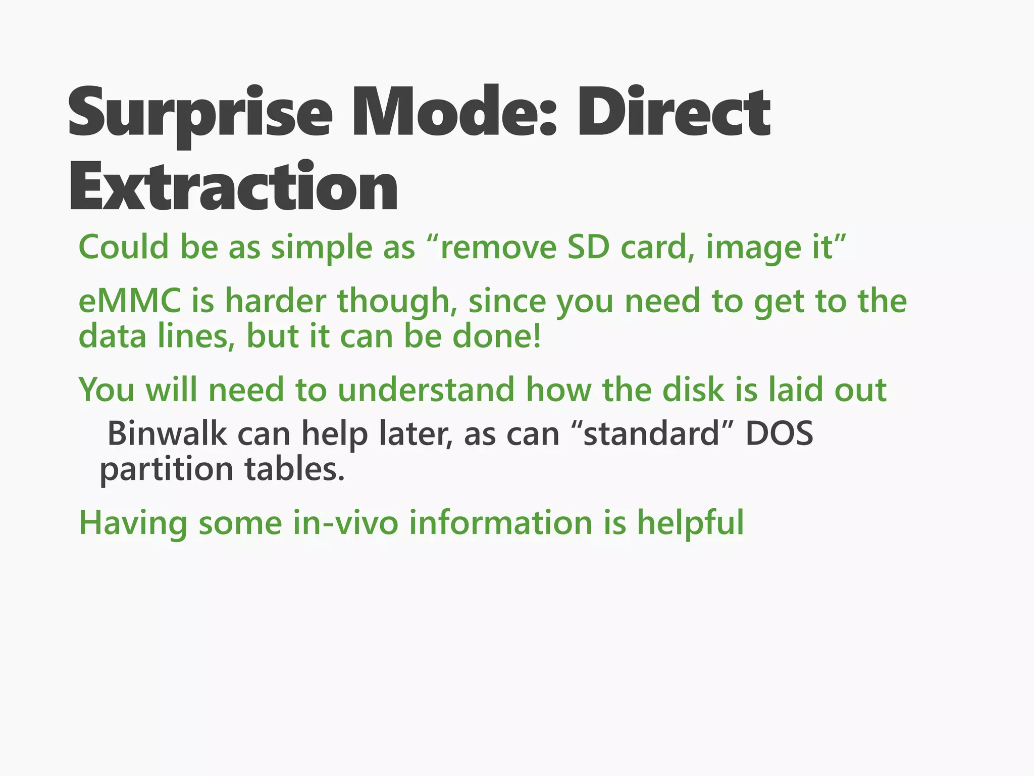 Surprise Mode: Direct
Extraction
Could be as simple as “remove SD card, image it”
eMMC is harder though, since you need to get to the
data lines, but it can be done!
You will need to understand how the disk is laid out
Binwalk can help later, as can “standard” DOS
partition tables.
Having some in-vivo information is helpful
 