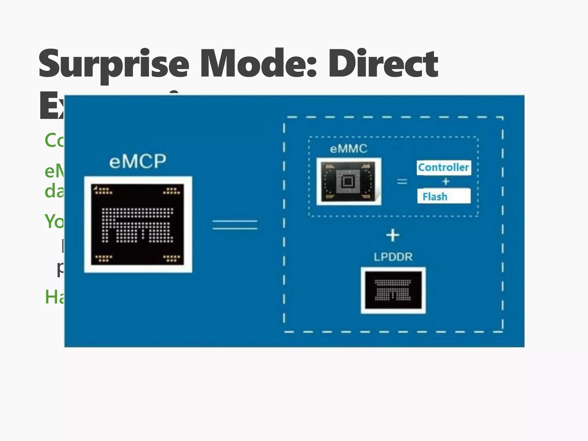 Surprise Mode: Direct
Extraction
Could be as simple as “remove SD card, image it”
eMMC is harder though, since you need to get to the
data lines, but it can be done!
You will need to understand how the disk is laid out
Binwalk can help later, as can “standard” DOS
partition tables.
Having some in-vivo information is helpful
 