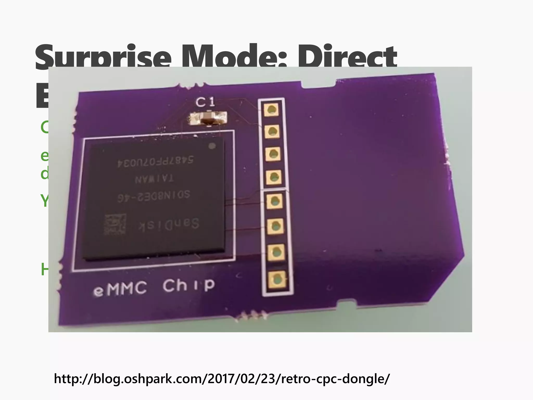 Surprise Mode: Direct
Extraction
Could be as simple as “remove SD card, image it”
eMMC is harder though, since you need to get to the
data lines, but it can be done!
You will need to understand how the disk is laid out
Binwalk can help later, as can “standard” DOS
partition tables.
Having some in-vivo information is helpful
http://blog.oshpark.com/2017/02/23/retro-cpc-dongle/
 