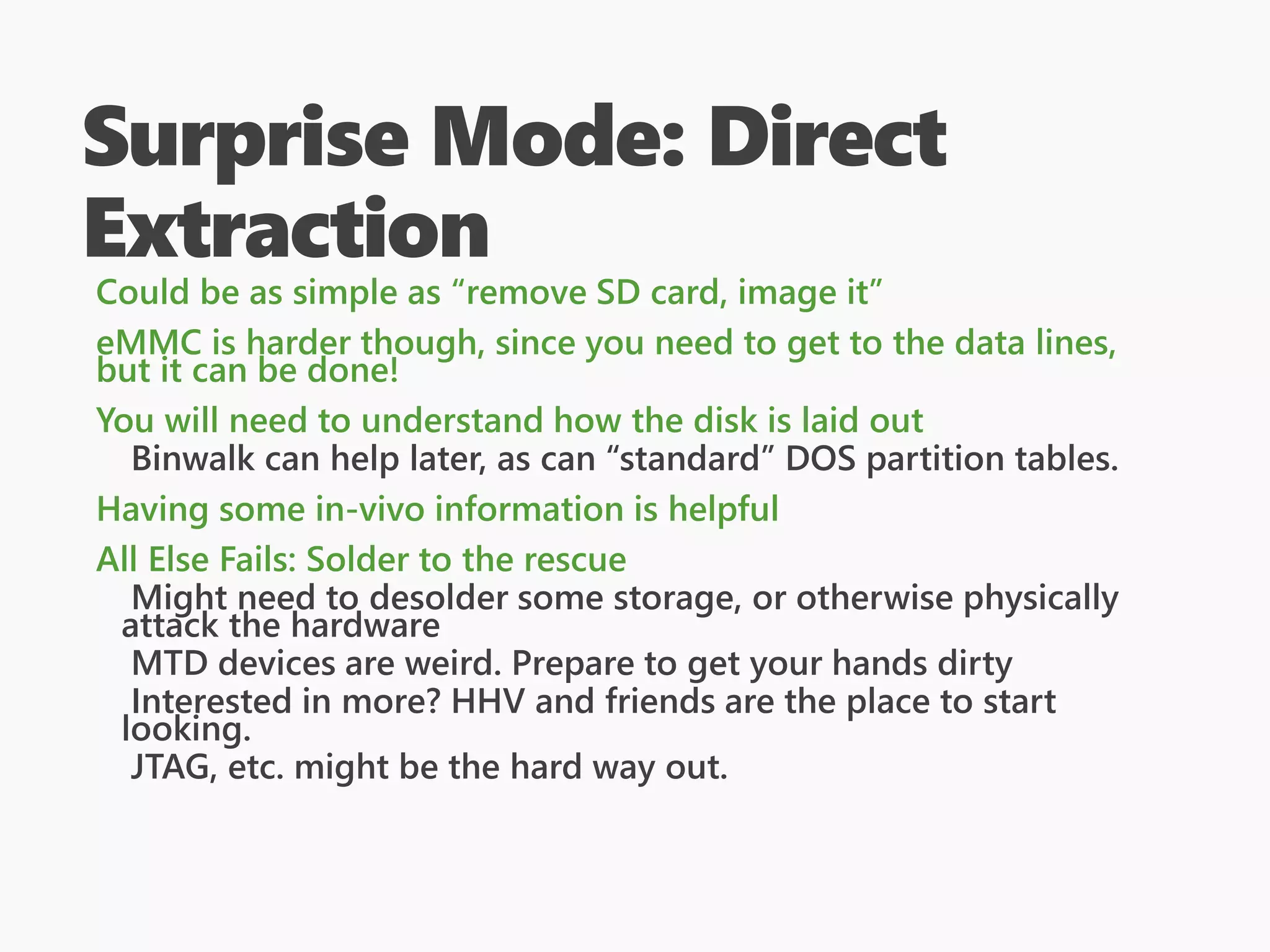 Surprise Mode: Direct
Extraction
Could be as simple as “remove SD card, image it”
eMMC is harder though, since you need to get to the data lines,
but it can be done!
You will need to understand how the disk is laid out
Binwalk can help later, as can “standard” DOS partition tables.
Having some in-vivo information is helpful
All Else Fails: Solder to the rescue
Might need to desolder some storage, or otherwise physically
attack the hardware
MTD devices are weird. Prepare to get your hands dirty
Interested in more? HHV and friends are the place to start
looking.
JTAG, etc. might be the hard way out.
 