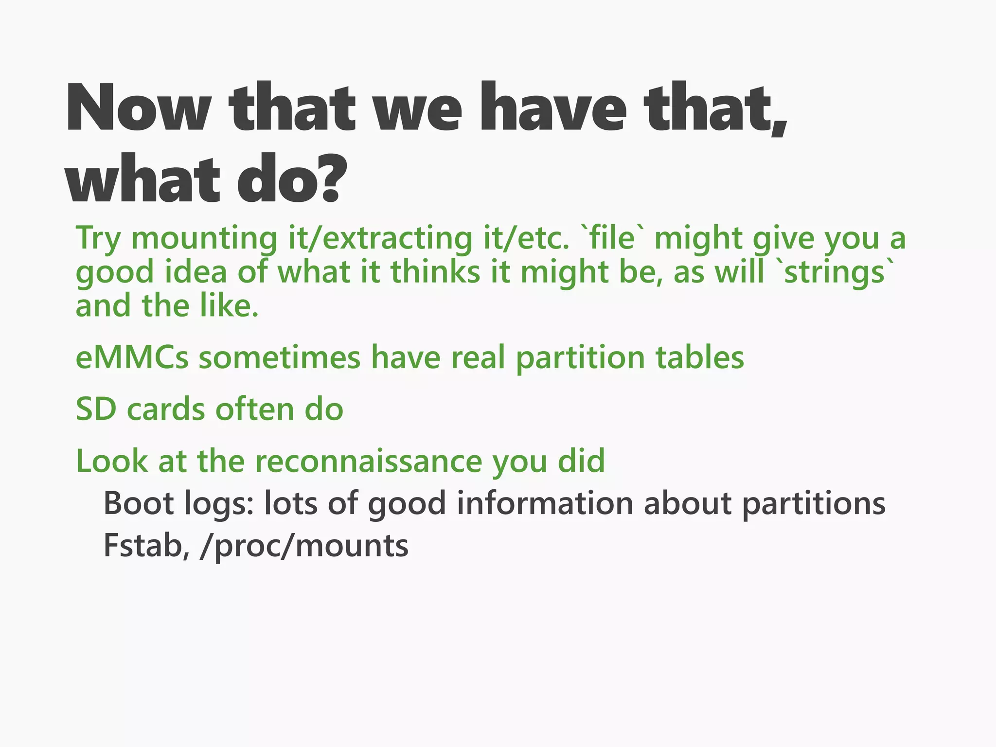 Now that we have that,
what do?
Try mounting it/extracting it/etc. `file` might give you a
good idea of what it thinks it might be, as will `strings`
and the like.
eMMCs sometimes have real partition tables
SD cards often do
Look at the reconnaissance you did
Boot logs: lots of good information about partitions
Fstab, /proc/mounts
 