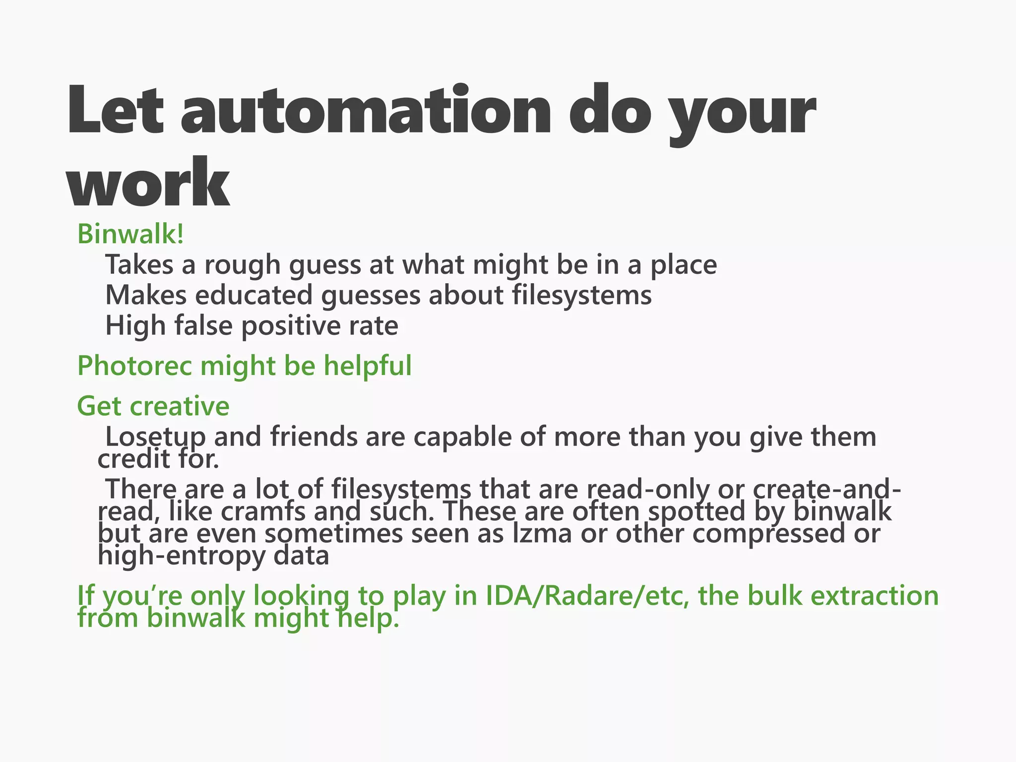 Let automation do your
work
Binwalk!
Takes a rough guess at what might be in a place
Makes educated guesses about filesystems
High false positive rate
Photorec might be helpful
Get creative
Losetup and friends are capable of more than you give them
credit for.
There are a lot of filesystems that are read-only or create-and-
read, like cramfs and such. These are often spotted by binwalk
but are even sometimes seen as lzma or other compressed or
high-entropy data
If you’re only looking to play in IDA/Radare/etc, the bulk extraction
from binwalk might help.
 