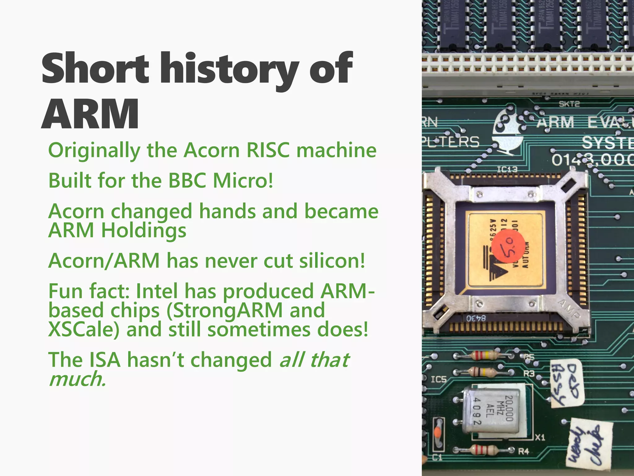 Short history of
ARM
Originally the Acorn RISC machine
Built for the BBC Micro!
Acorn changed hands and became
ARM Holdings
Acorn/ARM has never cut silicon!
Fun fact: Intel has produced ARM-
based chips (StrongARM and
XSCale) and still sometimes does!
The ISA hasn’t changed all that
much.
 