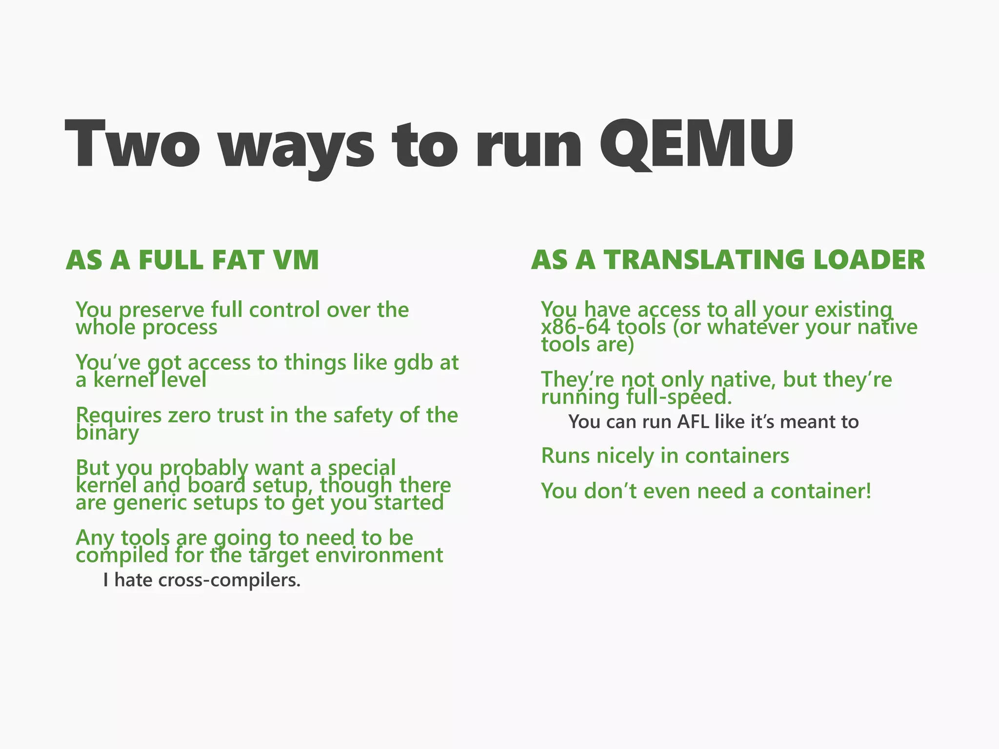 Two ways to run QEMU
AS A FULL FAT VM
You preserve full control over the
whole process
You’ve got access to things like gdb at
a kernel level
Requires zero trust in the safety of the
binary
But you probably want a special
kernel and board setup, though there
are generic setups to get you started
Any tools are going to need to be
compiled for the target environment
I hate cross-compilers.
AS A TRANSLATING LOADER
You have access to all your existing
x86-64 tools (or whatever your native
tools are)
They’re not only native, but they’re
running full-speed.
You can run AFL like it’s meant to
Runs nicely in containers
You don’t even need a container!
 