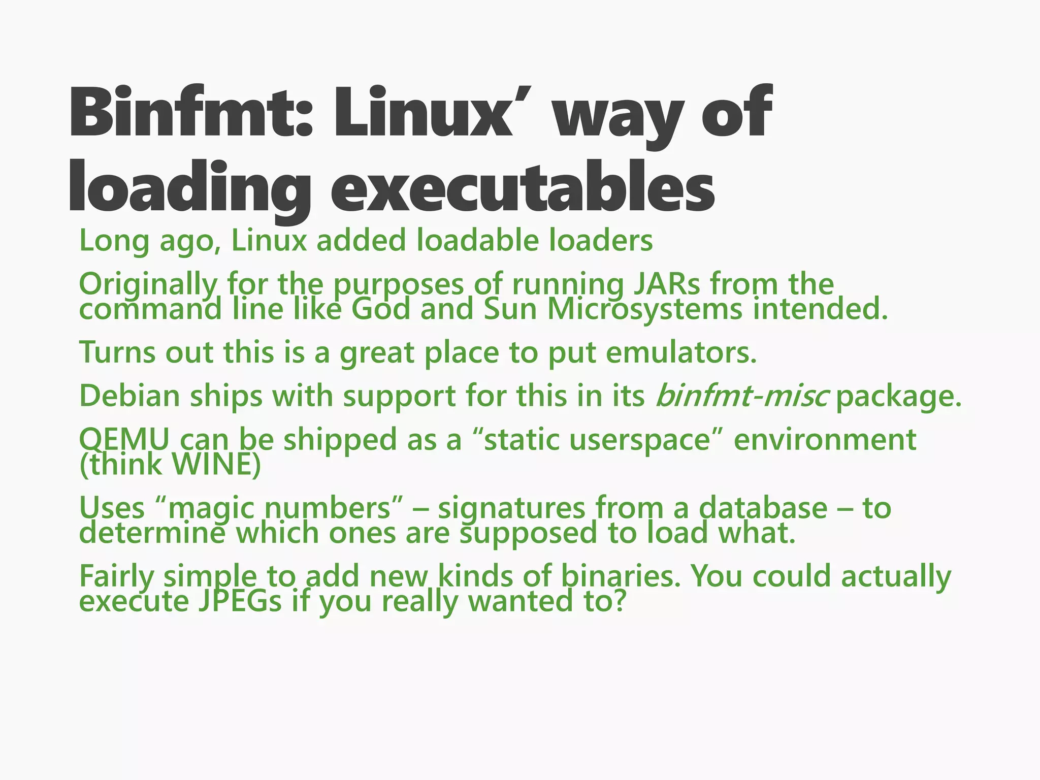 Binfmt: Linux’ way of
loading executables
Long ago, Linux added loadable loaders
Originally for the purposes of running JARs from the
command line like God and Sun Microsystems intended.
Turns out this is a great place to put emulators.
Debian ships with support for this in its binfmt-misc package.
QEMU can be shipped as a “static userspace” environment
(think WINE)
Uses “magic numbers” – signatures from a database – to
determine which ones are supposed to load what.
Fairly simple to add new kinds of binaries. You could actually
execute JPEGs if you really wanted to?
 