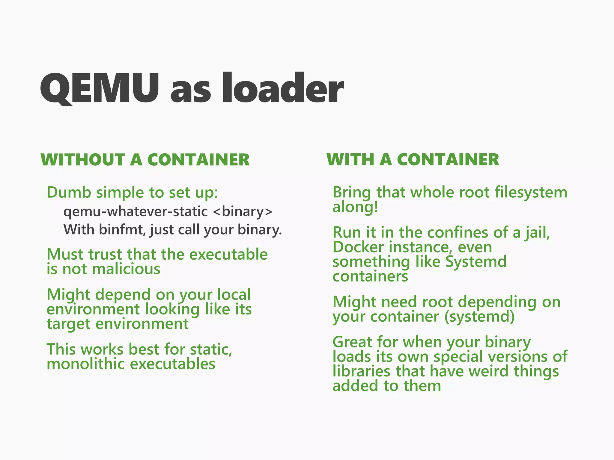QEMU as loader
WITHOUT A CONTAINER
Dumb simple to set up:
qemu-whatever-static <binary>
With binfmt, just call your binary.
Must trust that the executable
is not malicious
Might depend on your local
environment looking like its
target environment
This works best for static,
monolithic executables
WITH A CONTAINER
Bring that whole root filesystem
along!
Run it in the confines of a jail,
Docker instance, even
something like Systemd
containers
Might need root depending on
your container (systemd)
Great for when your binary
loads its own special versions of
libraries that have weird things
added to them
 