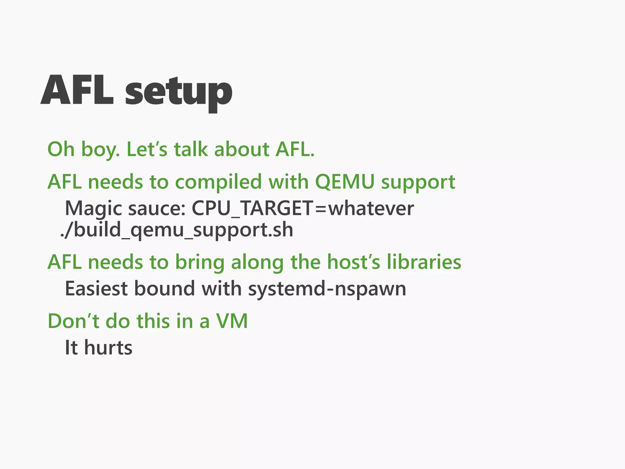 AFL setup
Oh boy. Let’s talk about AFL.
AFL needs to compiled with QEMU support
Magic sauce: CPU_TARGET=whatever
./build_qemu_support.sh
AFL needs to bring along the host’s libraries
Easiest bound with systemd-nspawn
Don’t do this in a VM
It hurts
 