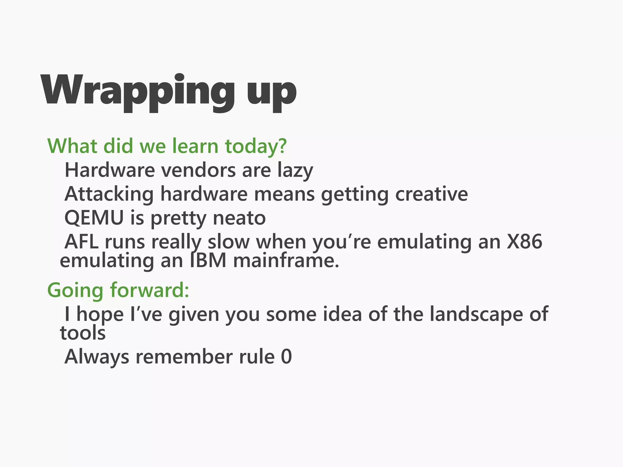 Wrapping up
What did we learn today?
Hardware vendors are lazy
Attacking hardware means getting creative
QEMU is pretty neato
AFL runs really slow when you’re emulating an X86
emulating an IBM mainframe.
Going forward:
I hope I’ve given you some idea of the landscape of
tools
Always remember rule 0
 