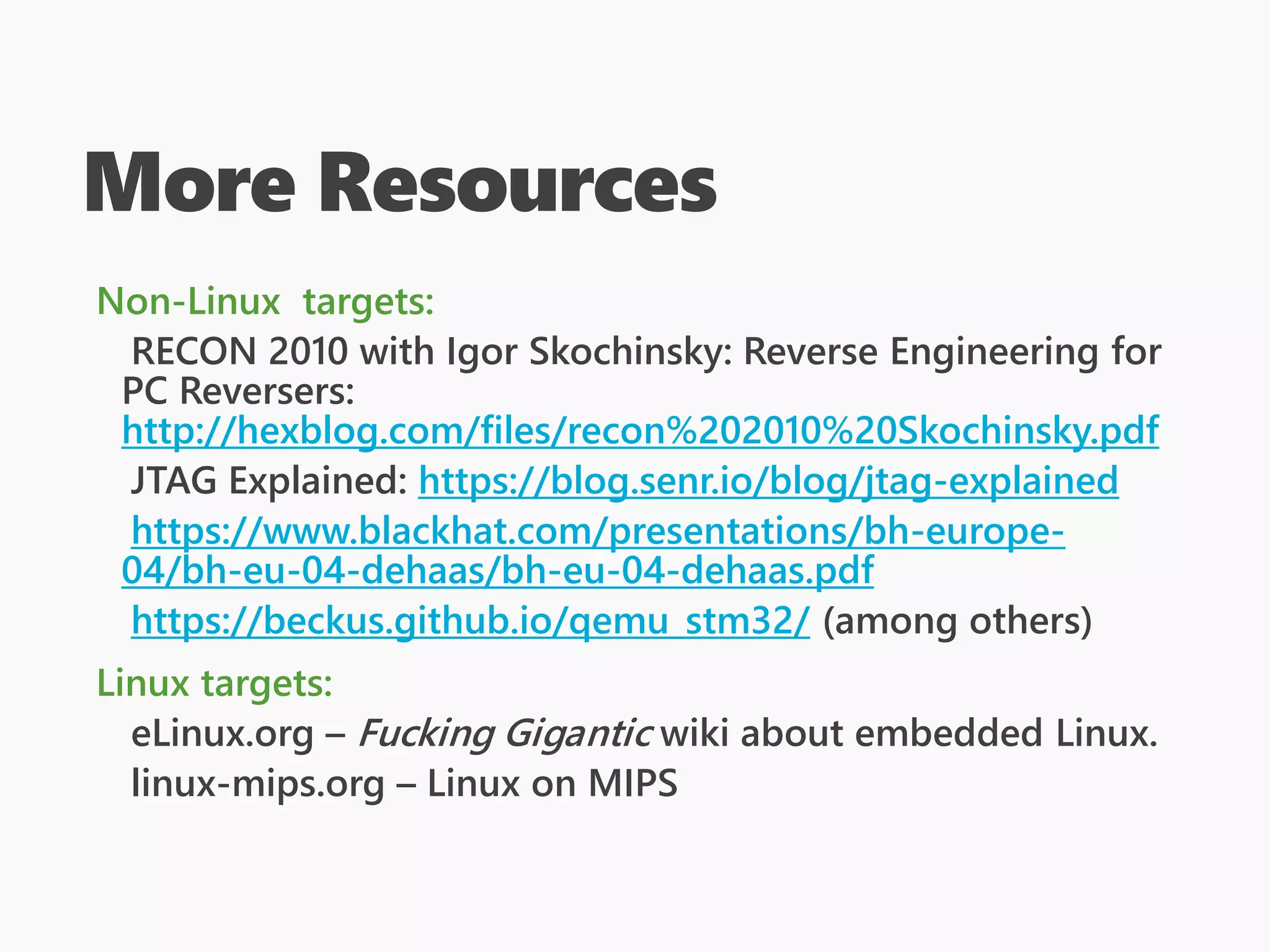 More Resources
Non-Linux targets:
RECON 2010 with Igor Skochinsky: Reverse Engineering for
PC Reversers:
http://hexblog.com/files/recon%202010%20Skochinsky.pdf
JTAG Explained: https://blog.senr.io/blog/jtag-explained
https://www.blackhat.com/presentations/bh-europe-
04/bh-eu-04-dehaas/bh-eu-04-dehaas.pdf
https://beckus.github.io/qemu_stm32/ (among others)
Linux targets:
eLinux.org – Fucking Gigantic wiki about embedded Linux.
linux-mips.org – Linux on MIPS
 