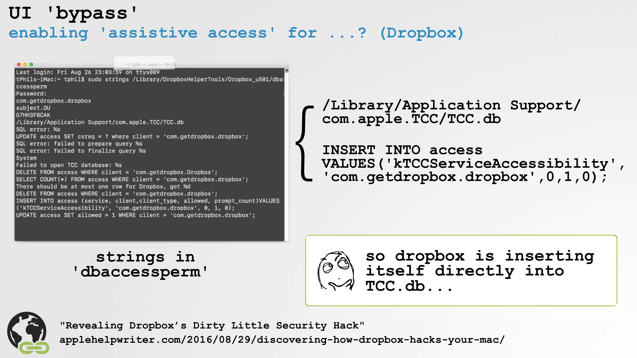 UI 'bypass'
enabling 'assistive access' for ...? (Dropbox)
"Revealing Dropbox’s Dirty Little Security Hack"
applehelpwriter.com/2016/08/29/discovering-how-dropbox-hacks-your-mac/
/Library/Application Support/
com.apple.TCC/TCC.db
INSERT INTO access
VALUES('kTCCServiceAccessibility', 
'com.getdropbox.dropbox',0,1,0);
}
strings in
'dbaccessperm'
so dropbox is inserting
itself directly into
TCC.db...
 