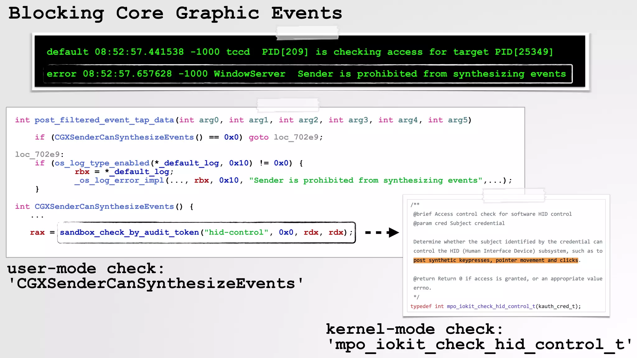 Blocking Core Graphic Events
default 08:52:57.441538 -1000 tccd PID[209] is checking access for target PID[25349]
error 08:52:57.657628 -1000 WindowServer Sender is prohibited from synthesizing events
int post_filtered_event_tap_data(int arg0, int arg1, int arg2, int arg3, int arg4, int arg5)
if (CGXSenderCanSynthesizeEvents() == 0x0) goto loc_702e9;
loc_702e9:
if (os_log_type_enabled(*_default_log, 0x10) != 0x0) {
rbx = *_default_log;
_os_log_error_impl(..., rbx, 0x10, "Sender is prohibited from synthesizing events",...);
}
int CGXSenderCanSynthesizeEvents() {
...
rax = sandbox_check_by_audit_token("hid-control", 0x0, rdx, rdx);
user-mode check:  
'CGXSenderCanSynthesizeEvents'
kernel-mode check:
'mpo_iokit_check_hid_control_t'
 