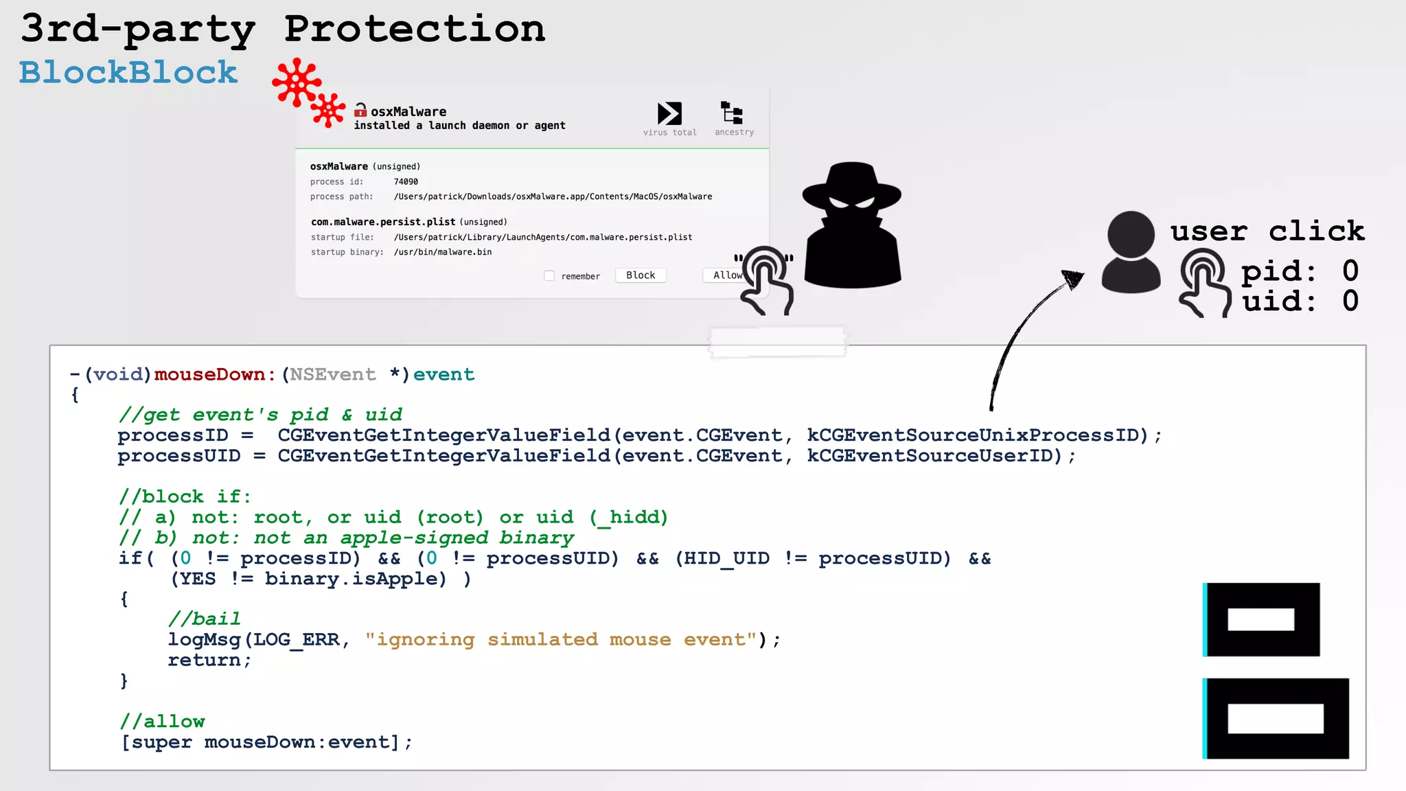 3rd-party Protection
BlockBlock
" "
-(void)mouseDown:(NSEvent *)event
{
//get event's pid & uid
processID = CGEventGetIntegerValueField(event.CGEvent, kCGEventSourceUnixProcessID);
processUID = CGEventGetIntegerValueField(event.CGEvent, kCGEventSourceUserID);
//block if:
// a) not: root, or uid (root) or uid (_hidd)
// b) not: not an apple-signed binary
if( (0 != processID) && (0 != processUID) && (HID_UID != processUID) &&
(YES != binary.isApple) )
{
//bail
logMsg(LOG_ERR, "ignoring simulated mouse event");
return;
}
//allow
[super mouseDown:event];
user click
pid: 0 
uid: 0
 