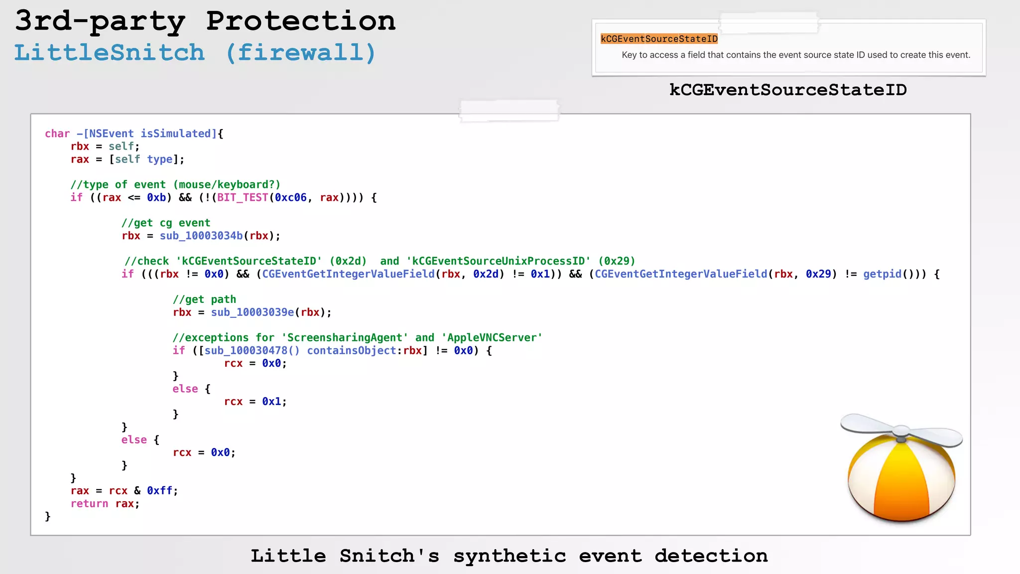 3rd-party Protection
char -[NSEvent isSimulated]{
rbx = self;
rax = [self type];
//type of event (mouse/keyboard?)
if ((rax <= 0xb) && (!(BIT_TEST(0xc06, rax)))) {
//get cg event
rbx = sub_10003034b(rbx);
//check 'kCGEventSourceStateID' (0x2d) and 'kCGEventSourceUnixProcessID' (0x29)
if (((rbx != 0x0) && (CGEventGetIntegerValueField(rbx, 0x2d) != 0x1)) && (CGEventGetIntegerValueField(rbx, 0x29) != getpid())) {
//get path
rbx = sub_10003039e(rbx);
//exceptions for 'ScreensharingAgent' and 'AppleVNCServer'
if ([sub_100030478() containsObject:rbx] != 0x0) {
rcx = 0x0;
}
else {
rcx = 0x1;
}
}
else {
rcx = 0x0;
}
}
rax = rcx & 0xff;
return rax;
}
LittleSnitch (firewall)
kCGEventSourceStateID
Little Snitch's synthetic event detection
 