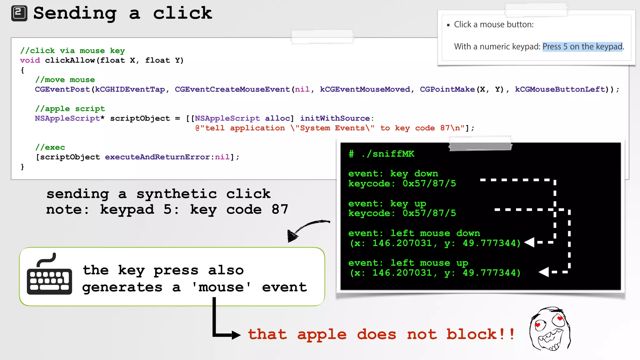 Sending a click
//click via mouse key
void clickAllow(float X, float Y)
{
//move mouse
CGEventPost(kCGHIDEventTap, CGEventCreateMouseEvent(nil, kCGEventMouseMoved, CGPointMake(X, Y), kCGMouseButtonLeft));
//apple script
NSAppleScript* scriptObject = [[NSAppleScript alloc] initWithSource:
@"tell application "System Events" to key code 87n"];
//exec
[scriptObject executeAndReturnError:nil];
}
sending a synthetic click
note: keypad 5: key code 87
# ./sniffMK
event: key down
keycode: 0x57/87/5
event: key up
keycode: 0x57/87/5
event: left mouse down
(x: 146.207031, y: 49.777344)
event: left mouse up
(x: 146.207031, y: 49.777344)the key press also
generates a 'mouse' event
that apple does not block!!
 
