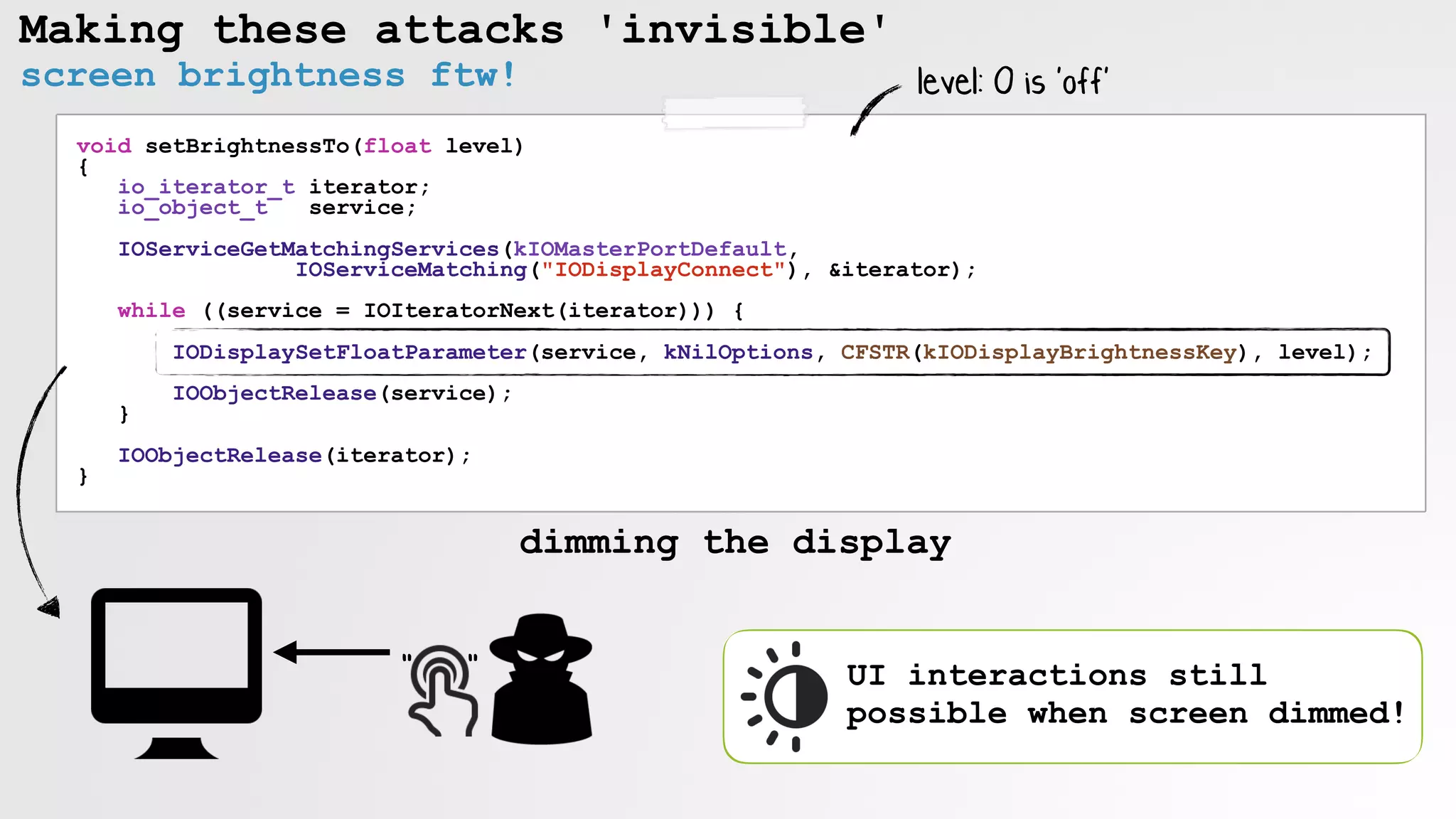 Making these attacks 'invisible'
void setBrightnessTo(float level)
{
io_iterator_t iterator; 
io_object_t service;
IOServiceGetMatchingServices(kIOMasterPortDefault,
IOServiceMatching("IODisplayConnect"), &iterator);
while ((service = IOIteratorNext(iterator))) {
IODisplaySetFloatParameter(service, kNilOptions, CFSTR(kIODisplayBrightnessKey), level);
IOObjectRelease(service);
}
IOObjectRelease(iterator);
}
" "
dimming the display
level: 0 is 'off'
UI interactions still
possible when screen dimmed!
screen brightness ftw!
 
