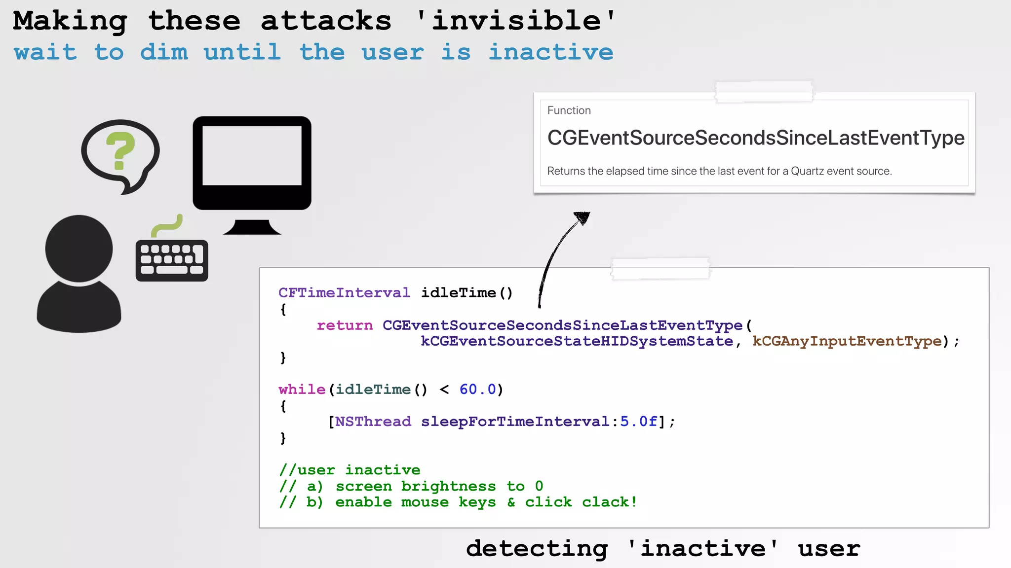 Making these attacks 'invisible'
wait to dim until the user is inactive
CFTimeInterval idleTime()
{
return CGEventSourceSecondsSinceLastEventType(
kCGEventSourceStateHIDSystemState, kCGAnyInputEventType);
}
while(idleTime() < 60.0)
{
[NSThread sleepForTimeInterval:5.0f];
}
//user inactive
// a) screen brightness to 0
// b) enable mouse keys & click clack!
detecting 'inactive' user
 