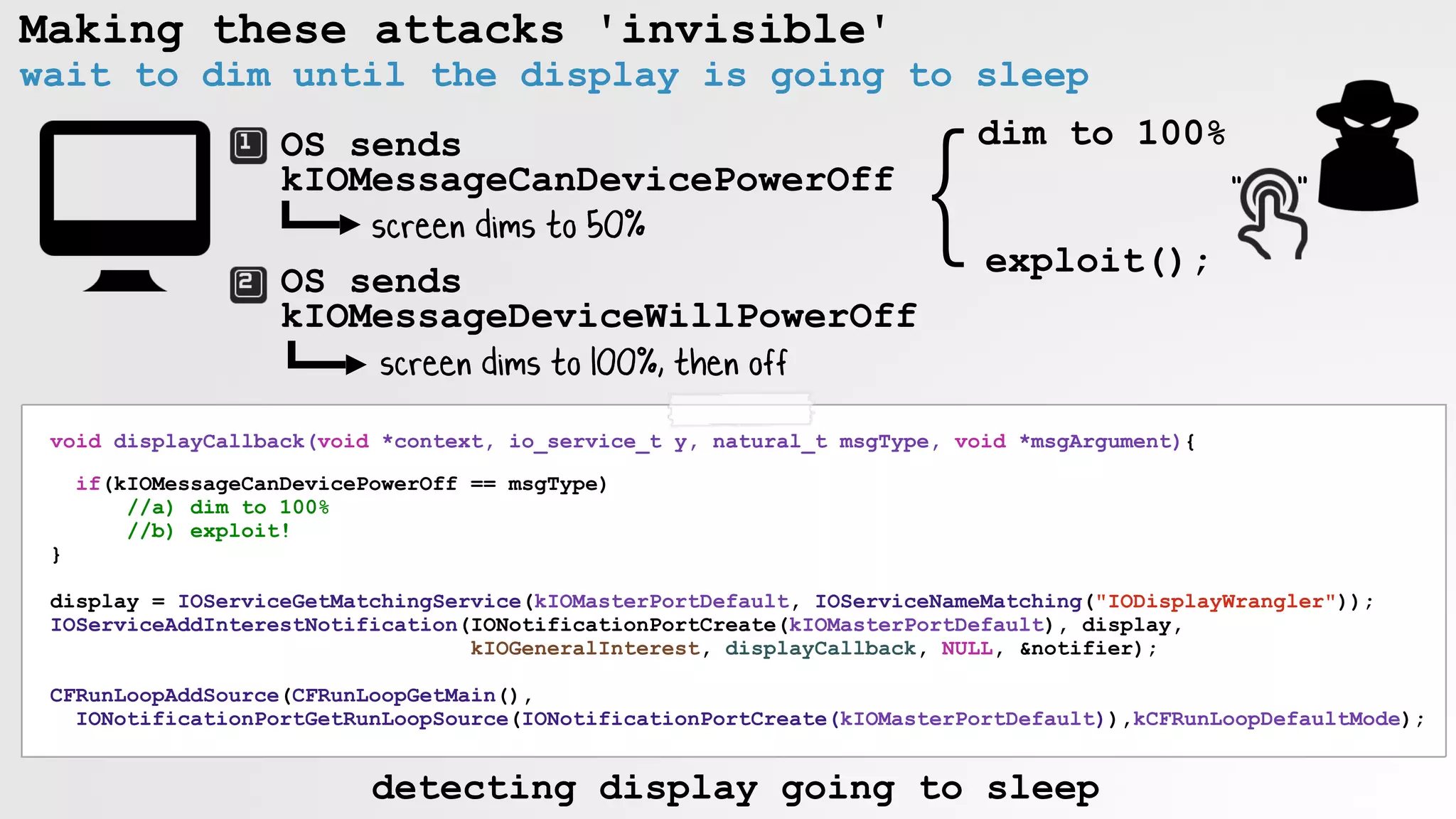 Making these attacks 'invisible'
wait to dim until the display is going to sleep
OS sends
kIOMessageCanDevicePowerOff
OS sends
kIOMessageDeviceWillPowerOff
screen dims to 50%
screen dims to 100%, then off
}dim to 100%
exploit();
" "
void displayCallback(void *context, io_service_t y, natural_t msgType, void *msgArgument){
if(kIOMessageCanDevicePowerOff == msgType)
//a) dim to 100%
//b) exploit!
}
display = IOServiceGetMatchingService(kIOMasterPortDefault, IOServiceNameMatching("IODisplayWrangler"));
IOServiceAddInterestNotification(IONotificationPortCreate(kIOMasterPortDefault), display,
kIOGeneralInterest, displayCallback, NULL, &notifier);
CFRunLoopAddSource(CFRunLoopGetMain(),
IONotificationPortGetRunLoopSource(IONotificationPortCreate(kIOMasterPortDefault)),kCFRunLoopDefaultMode);
detecting display going to sleep
 