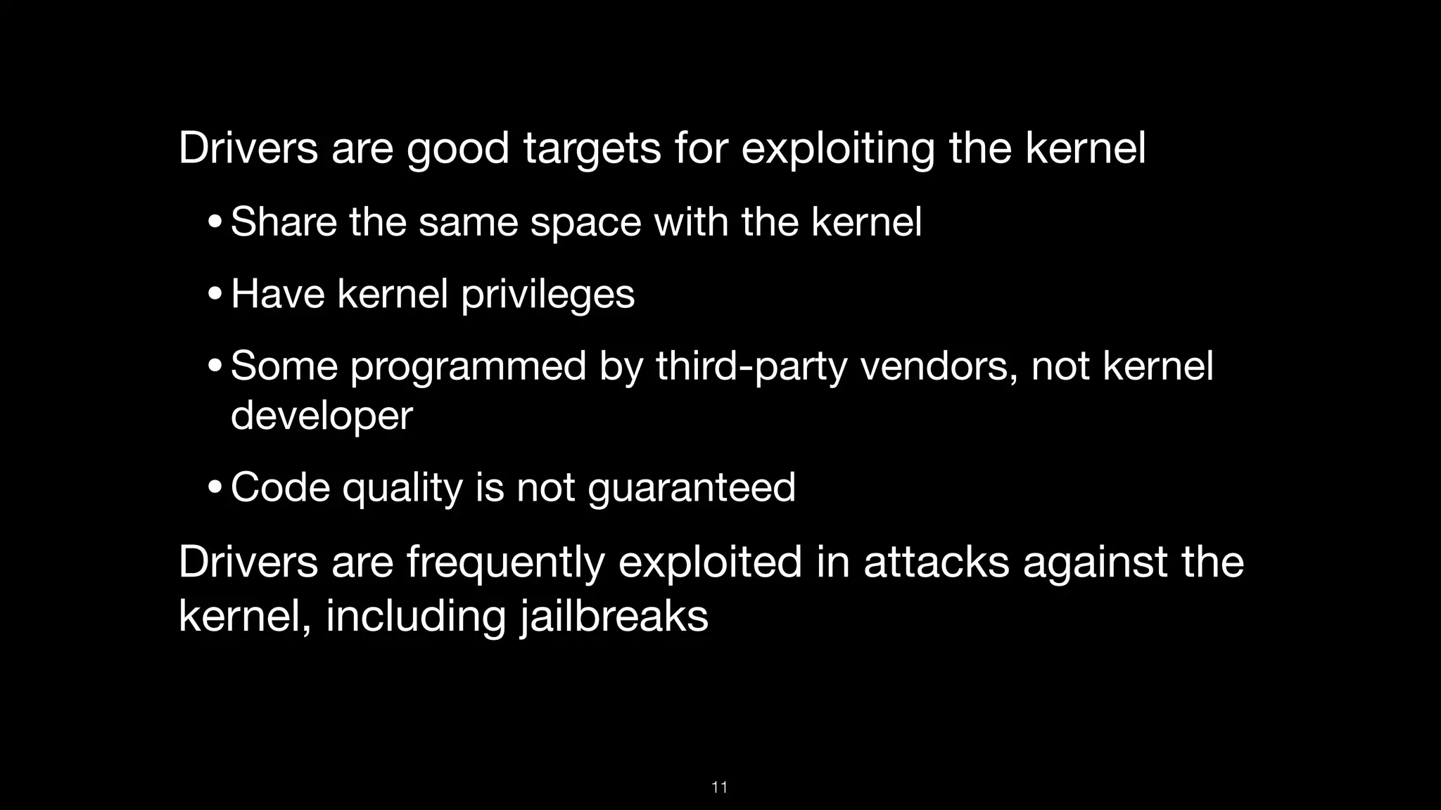 Drivers are good targets for exploiting the kernel

•Share the same space with the kernel

•Have kernel privileges

•Some programmed by third-party vendors, not kernel
developer

•Code quality is not guaranteed

Drivers are frequently exploited in attacks against the
kernel, including jailbreaks
11
 