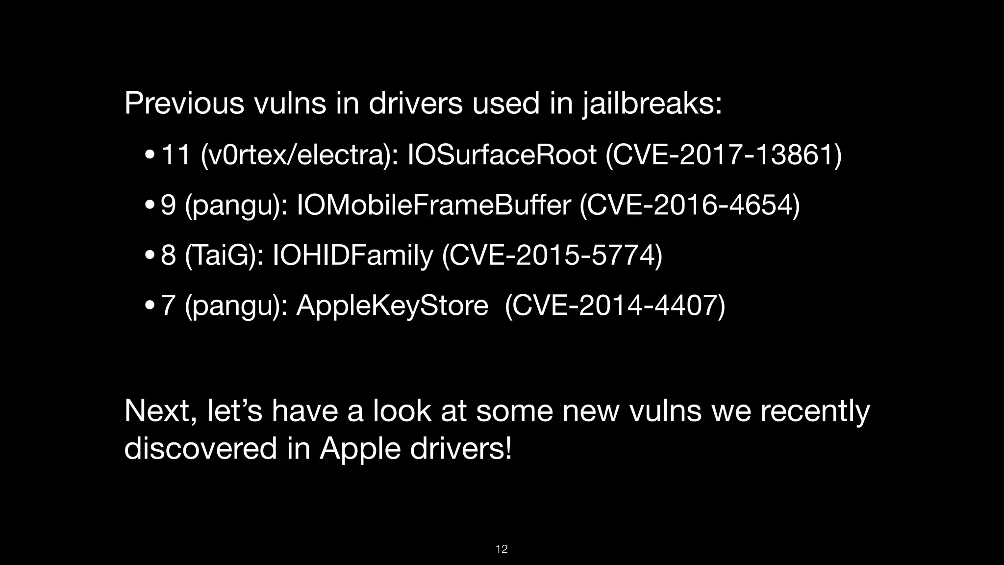 Previous vulns in drivers used in jailbreaks:

•11 (v0rtex/electra): IOSurfaceRoot (CVE-2017-13861)

•9 (pangu): IOMobileFrameBuﬀer (CVE-2016-4654)

•8 (TaiG): IOHIDFamily (CVE-2015-5774)

•7 (pangu): AppleKeyStore  (CVE-2014-4407) 

Next, let’s have a look at some new vulns we recently
discovered in Apple drivers!
12
 