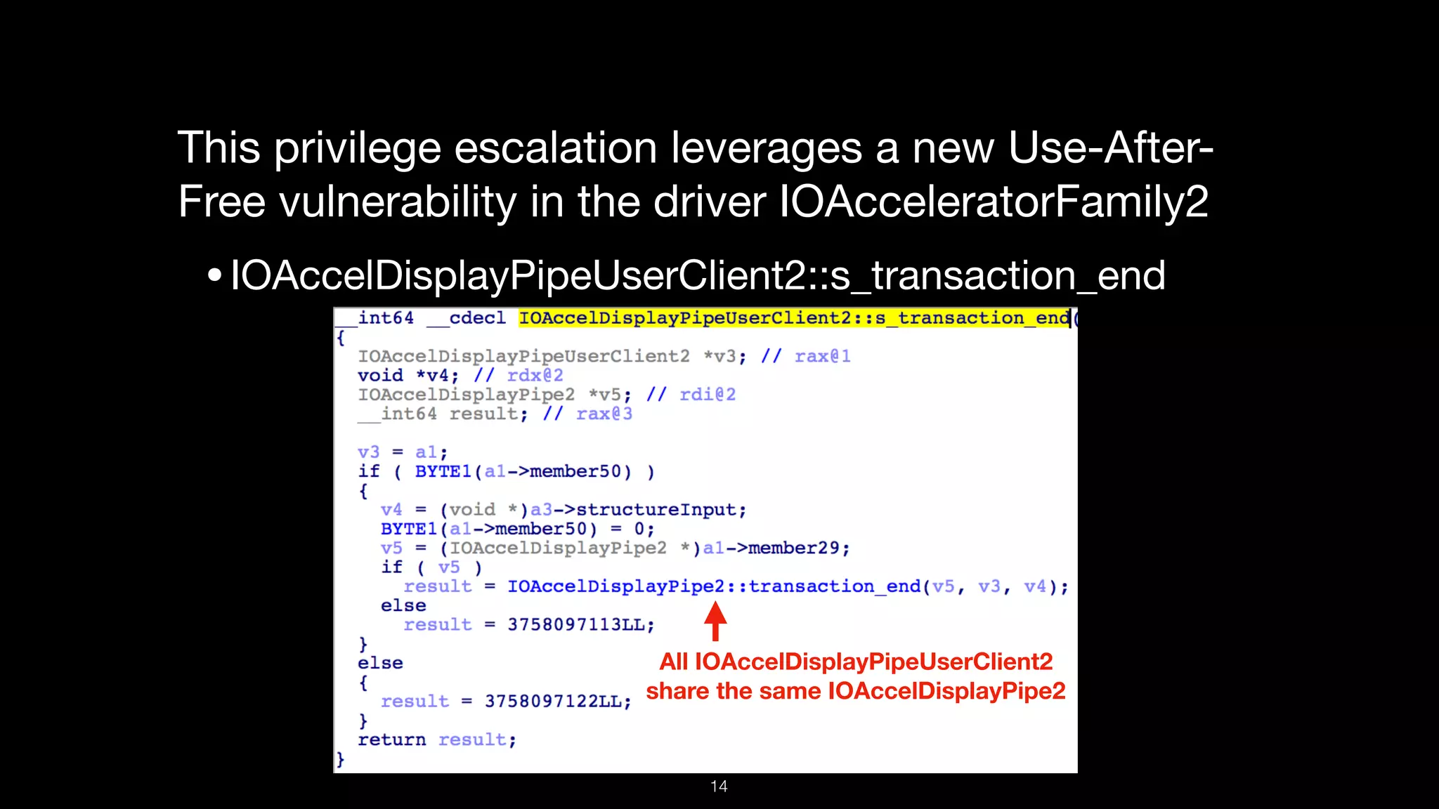 This privilege escalation leverages a new Use-After-
Free vulnerability in the driver IOAcceleratorFamily2

•IOAccelDisplayPipeUserClient2::s_transaction_end
All IOAccelDisplayPipeUserClient2  
share the same IOAccelDisplayPipe2
14
 