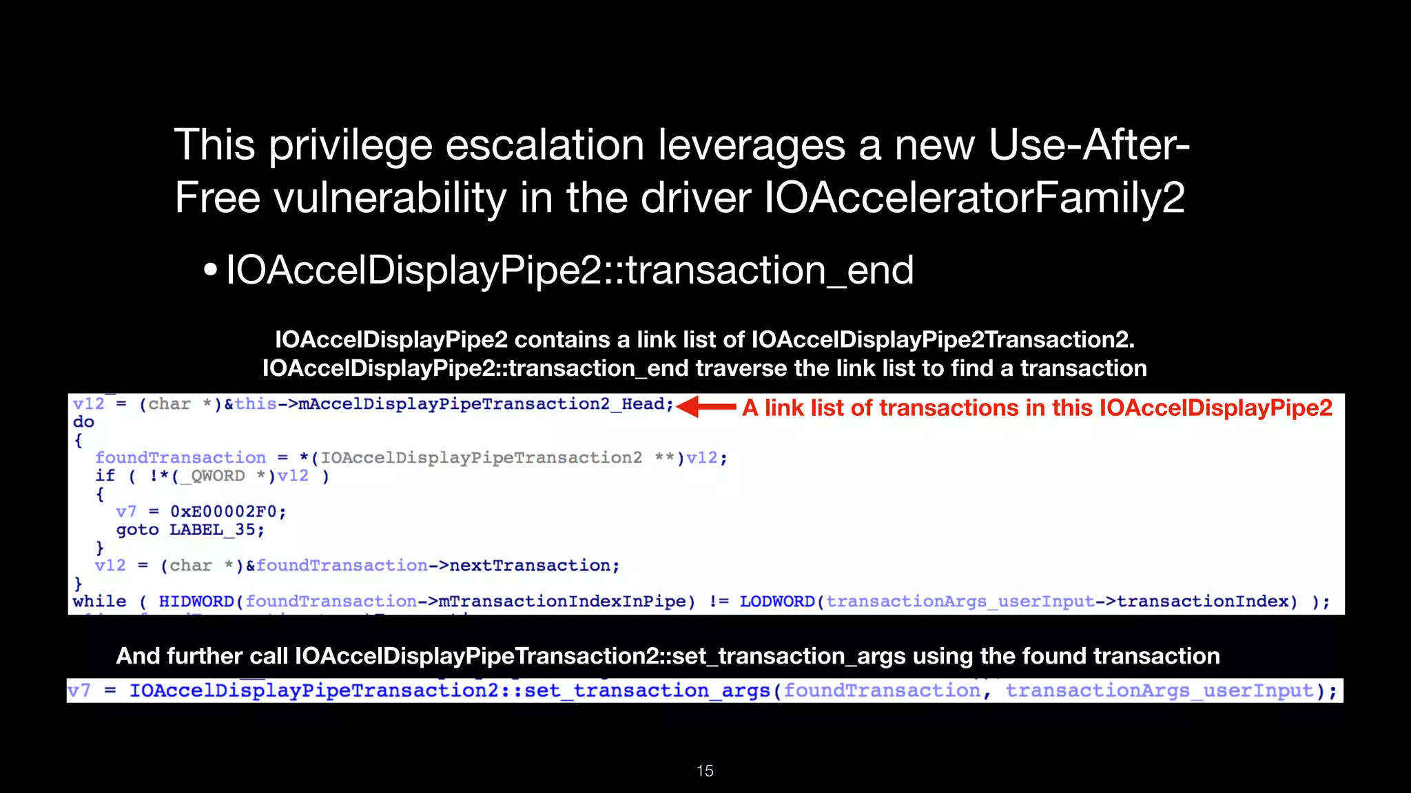 This privilege escalation leverages a new Use-After-
Free vulnerability in the driver IOAcceleratorFamily2

•IOAccelDisplayPipe2::transaction_end
IOAccelDisplayPipe2 contains a link list of IOAccelDisplayPipe2Transaction2.
IOAccelDisplayPipe2::transaction_end traverse the link list to ﬁnd a transaction
And further call IOAccelDisplayPipeTransaction2::set_transaction_args using the found transaction
A link list of transactions in this IOAccelDisplayPipe2
15
 