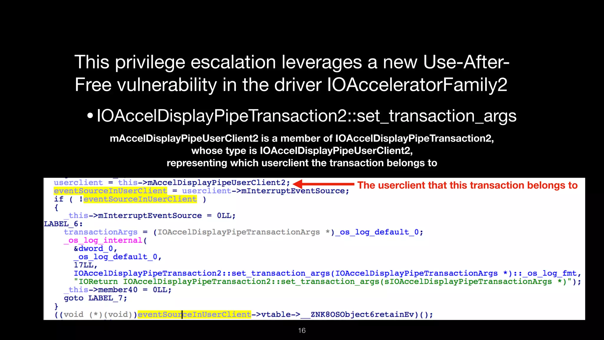 This privilege escalation leverages a new Use-After-
Free vulnerability in the driver IOAcceleratorFamily2

•IOAccelDisplayPipeTransaction2::set_transaction_args
mAccelDisplayPipeUserClient2 is a member of IOAccelDisplayPipeTransaction2,  
whose type is IOAccelDisplayPipeUserClient2,  
representing which userclient the transaction belongs to
The userclient that this transaction belongs to
16
 
