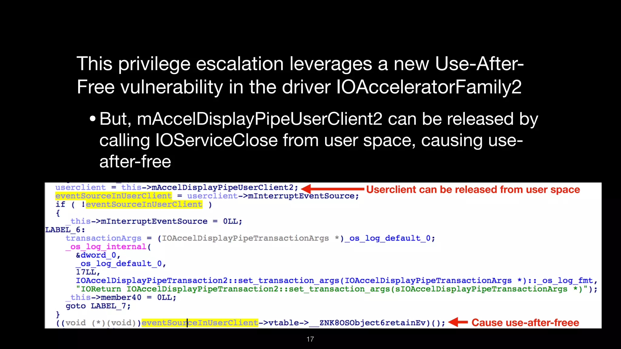This privilege escalation leverages a new Use-After-
Free vulnerability in the driver IOAcceleratorFamily2

•But, mAccelDisplayPipeUserClient2 can be released by
calling IOServiceClose from user space, causing use-
after-free
Userclient can be released from user space
Cause use-after-freee
17
 
