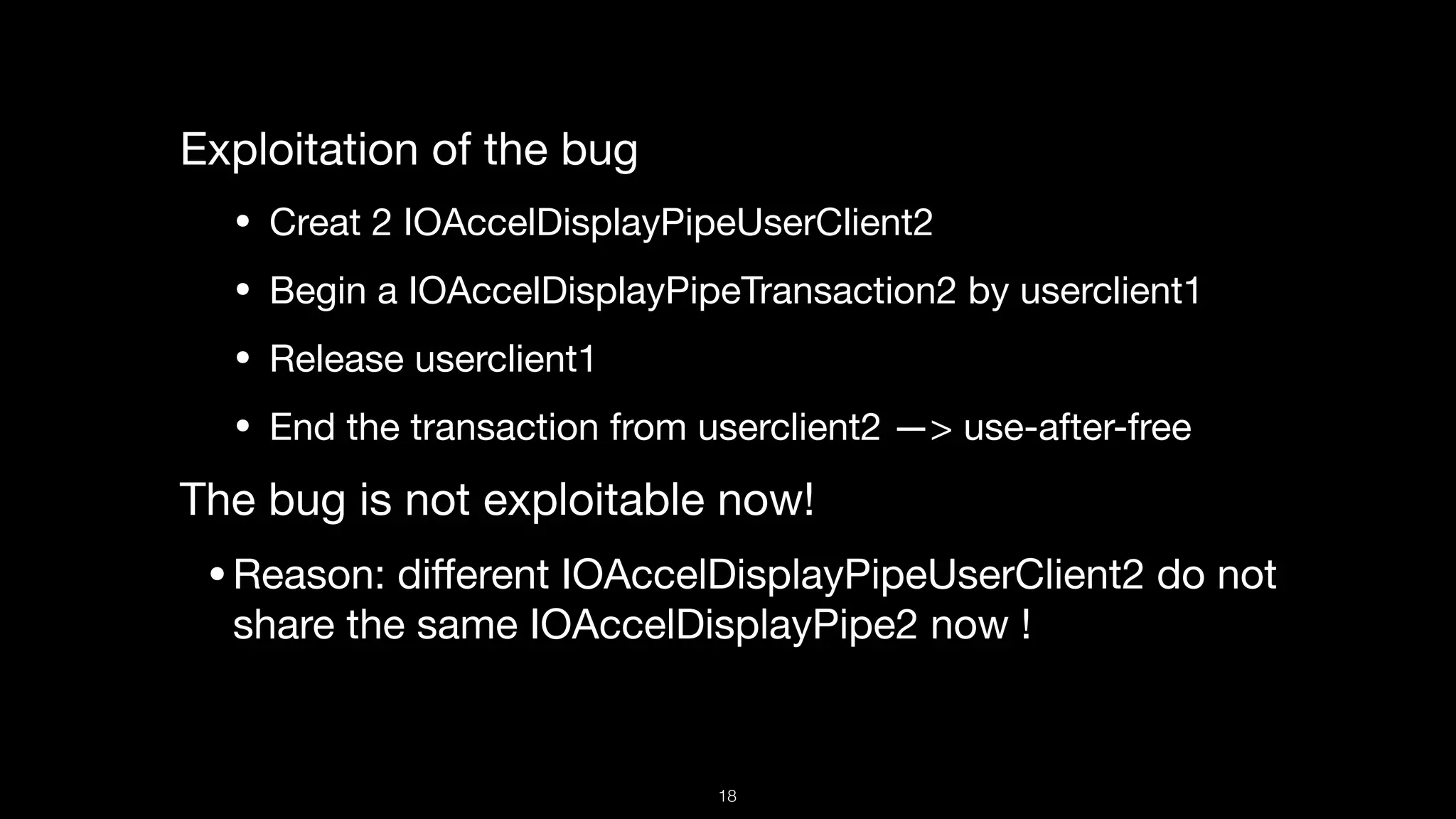 Exploitation of the bug

• Creat 2 IOAccelDisplayPipeUserClient2

• Begin a IOAccelDisplayPipeTransaction2 by userclient1

• Release userclient1

• End the transaction from userclient2 —> use-after-free

The bug is not exploitable now! 

•Reason: diﬀerent IOAccelDisplayPipeUserClient2 do not
share the same IOAccelDisplayPipe2 now !
18
 