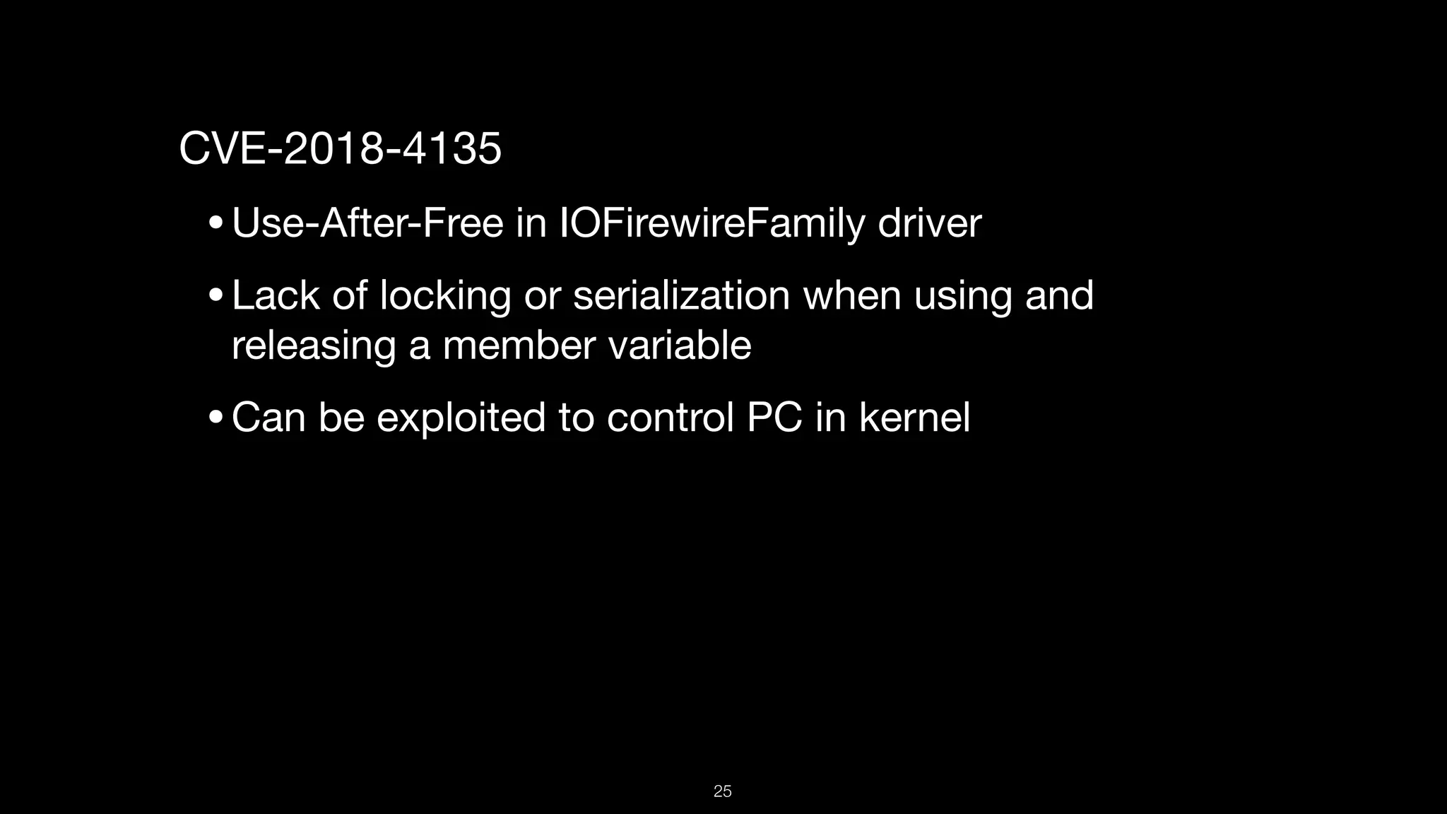 CVE-2018-4135

•Use-After-Free in IOFirewireFamily driver

•Lack of locking or serialization when using and
releasing a member variable

•Can be exploited to control PC in kernel

25
 