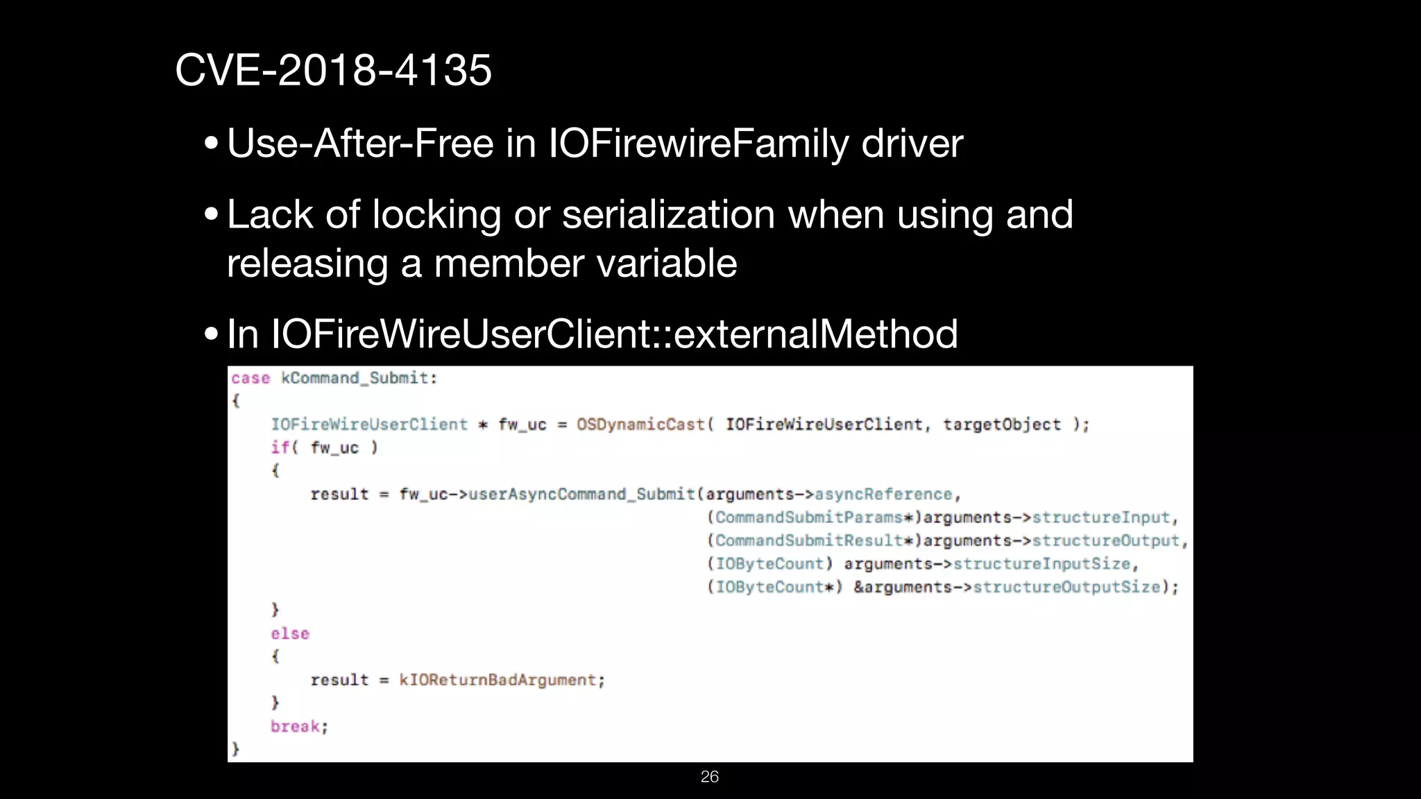 CVE-2018-4135

•Use-After-Free in IOFirewireFamily driver

•Lack of locking or serialization when using and
releasing a member variable

•In IOFireWireUserClient::externalMethod,
26
 