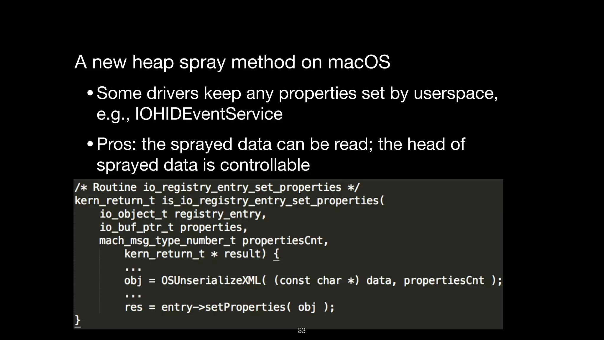 A new heap spray method on macOS

•Some drivers keep any properties set by userspace,
e.g., IOHIDEventService

•Pros: the sprayed data can be read; the head of
sprayed data is controllable
33
 