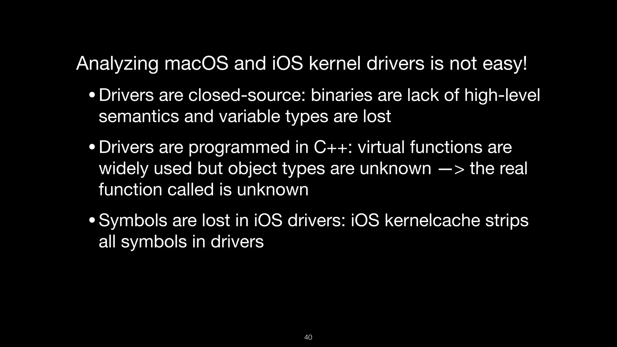 Analyzing macOS and iOS kernel drivers is not easy!

•Drivers are closed-source: binaries are lack of high-level
semantics and variable types are lost

•Drivers are programmed in C++: virtual functions are
widely used but object types are unknown —> the real
function called is unknown

•Symbols are lost in iOS drivers: iOS kernelcache strips
all symbols in drivers

40
 