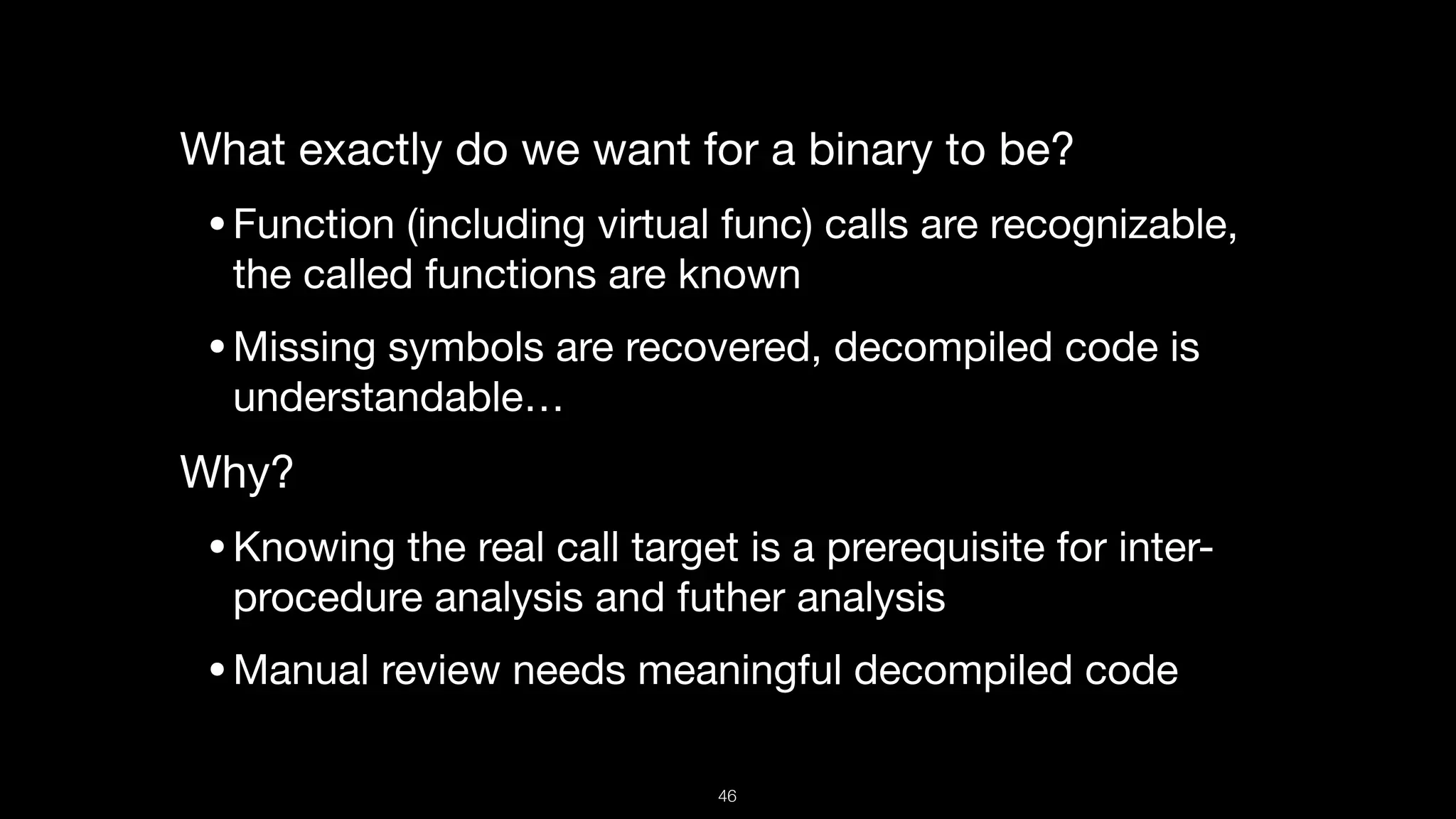 What exactly do we want for a binary to be?

•Function (including virtual func) calls are recognizable,
the called functions are known

•Missing symbols are recovered, decompiled code is
understandable… 

Why?

•Knowing the real call target is a prerequisite for inter-
procedure analysis and futher analysis

•Manual review needs meaningful decompiled code
46
 