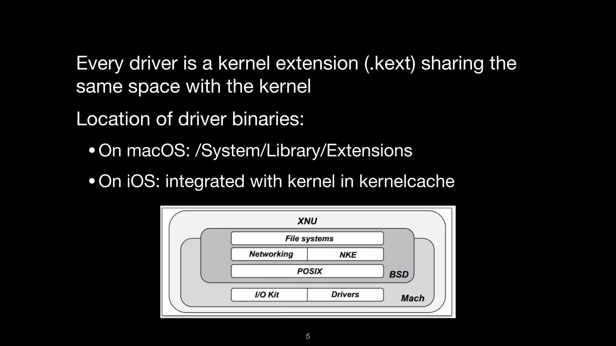 Every driver is a kernel extension (.kext) sharing the
same space with the kernel

Location of driver binaries:

•On macOS: /System/Library/Extensions

•On iOS: integrated with kernel in kernelcache
5
 